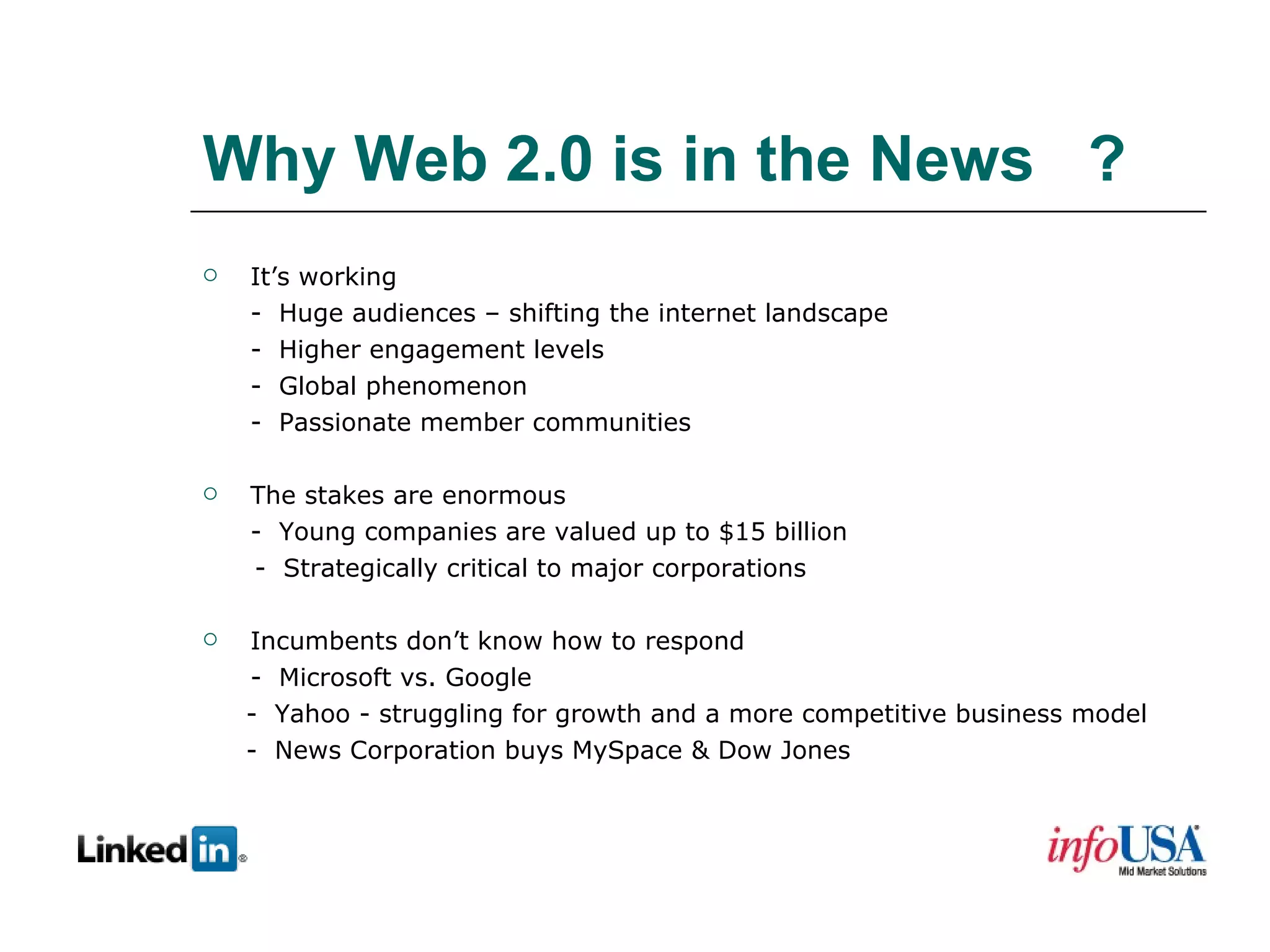 Why Web 2.0 is in the News  ? It’s working -  Huge audiences – shifting the internet landscape -  Higher engagement levels -  Global phenomenon -  Passionate member communities The stakes are enormous -  Young companies are valued up to $15 billion -  Strategically critical to major corporations Incumbents don’t know how to respond -  Microsoft vs. Google -  Yahoo - struggling for growth and a more competitive business model -  News Corporation buys MySpace & Dow Jones 