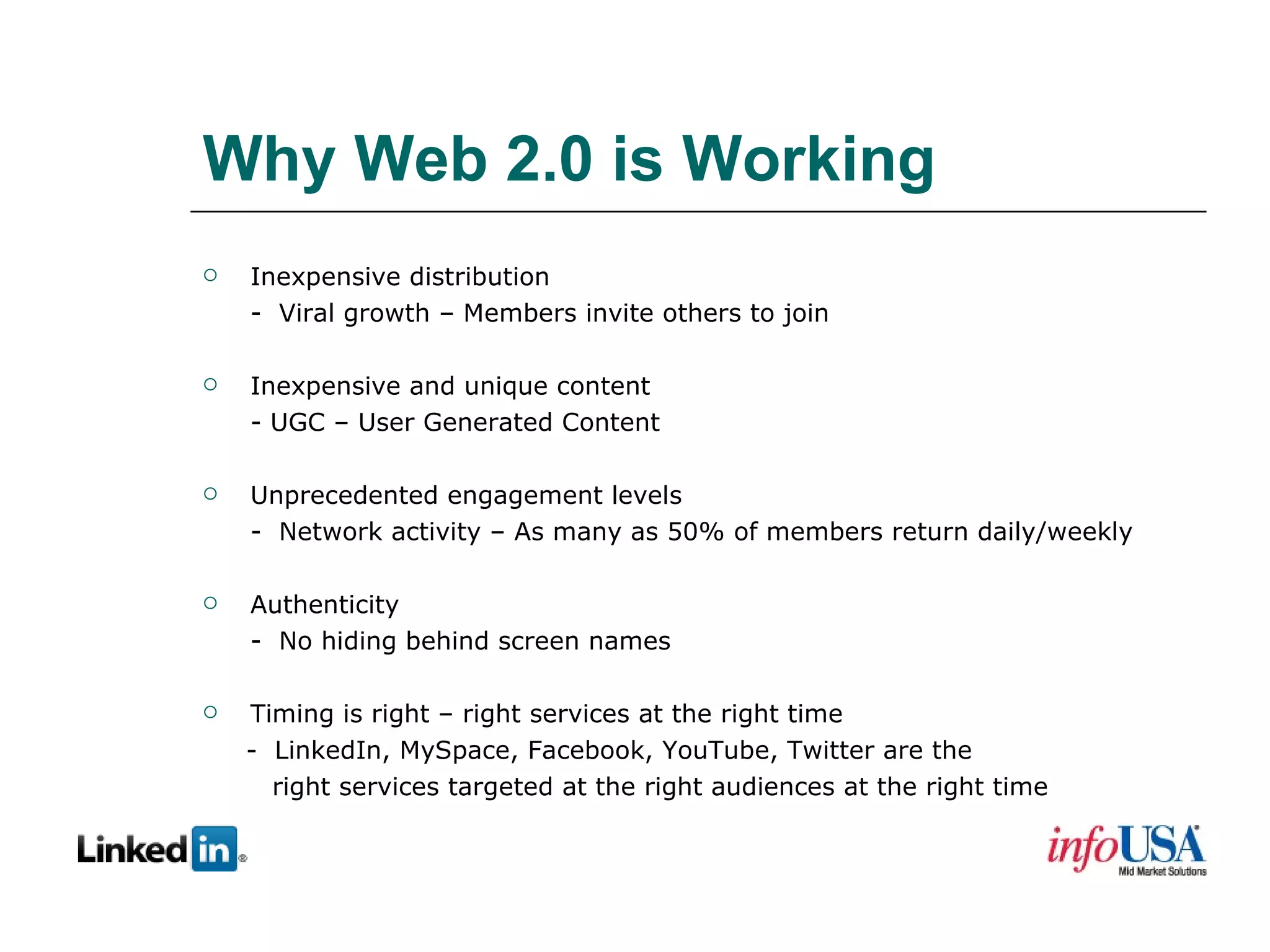 Why Web 2.0 is Working Inexpensive distribution -  Viral growth – Members invite others to join Inexpensive and unique content - UGC – User Generated Content Unprecedented engagement levels -  Network activity – As many as 50% of members return daily/weekly Authenticity -  No hiding behind screen names Timing is right – right services at the right time -  LinkedIn, MySpace, Facebook, YouTube, Twitter are the right services targeted at the right audiences at the right time 