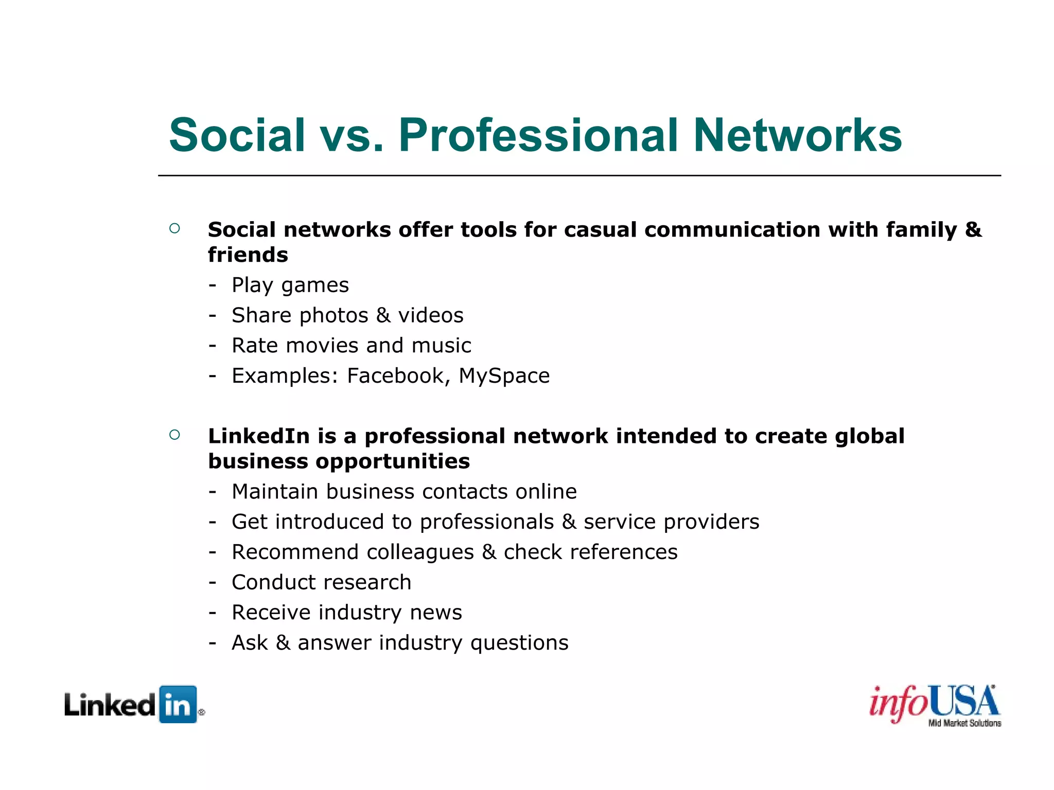 Social vs. Professional Networks Social networks offer tools for casual communication with family & friends -  Play games -  Share photos & videos -  Rate movies and music -  Examples: Facebook, MySpace LinkedIn is a professional network intended to create global business opportunities -  Maintain business contacts online -  Get introduced to professionals & service providers -  Recommend colleagues & check references -  Conduct research -  Receive industry news -  Ask & answer industry questions 