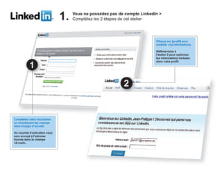 1.   Vous ne p
                                             possédez p de compte LinkedIn >
                                                        pas          p
                                     Complétez les 2 étapes de cet atelier




                                                                         Cliquez sur [profil] pour
                                                                         modifier vos informations.

                                                                         Référez-vous à
                                                                         l’atelier 2 pour optimiser
                                                                         les informations incluses
                                                                         dans votre profil.




Complétez votre inscription
en remplissant les champs
dans la page d’accueil.

Un courriel d’activation vous
sera envoyé à l’adresse
fournie dans le champs
«E-mail».
 