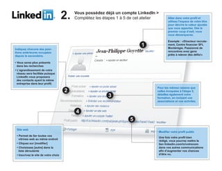2.   Vous possédez déjà un compte LinkedIn >
                                           Complétez les étapes 1 à 5 de cet atelier          Allez dans votre profil et
                                                                                              utilisez l'espace de votre titre
                                                                                              pour décrire la valeur ajoutée
                                                                                              que vous apportez. Dès le
                                                                                              premier coup d’oeil, vous
                                                                                              vous démarquerez.

                                                                                              Exemple : «Directeur recrute-
                                                                                              ment, Centre financier SFL
Indiquez chacune des posi-                                                                    Montérégie. Passionné de
tions antérieures occupées                                                                    rencontres avec gens
depuis le secondaire.                                                                         prêts à relever des défis!»

• Vous serez plus présents
  dans les recherches
• L’agrandissement de votre
  réseau sera facilitée puisque
  LinkedIn vous proposera
  des contacts ayant la même
  entreprise dans leur profil.
                                                                                   Pour les mêmes raisons que
                                                                                   celles évoquées à l’étape 2,
                                                                                   détaillez également votre
                                                                                   formation, en incluant vos
                                                                                   associations et vos activités.




 Site web
                                                                                       Modifier votre profil public
 • Permet de lier toutes vos
                                                                                       Une fois votre profil bien
   vitrines web au même endroit
                                                                                       rédigé, vous pourrez mettre le
 • Cliquez sur [modifier]                                                              lien linkedin.com/in/votrenom
 • Choisissez [autre] dans la                                                          dans vos autres communications
   liste déroulante                                                                    afin d’augmenter vos chances
 • Inscrivez le site de votre choix                                                    d’être vu.
 