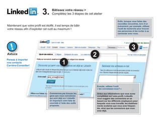 3.      Bâtissez votre réseau >
                                     Complétez les 3 étapes de cet atelier

                                                                                            Enfin, lorsque vous faites des
                                                                                            nouvelles rencontres, lors d’un
Maintenant que votre profil est étoffé, il est temps de bâtir                               événement, par exemple, utilisez
votre réseau afin d'exploiter cet outil au maximum !                                        l’outil de recherche pour trouver
                                                                                            ces personnes et les inviter à se
                                                                                            connecter avec vous.




Astuce
Pensez à importer
vos contacts
Carrière-Conseiller!




                                                                      Ensuite, utilisez l’outil
                                                                      « les connaissez-vous? »

                                   Commencez par trouver les          Grâce aux informations que vous aurez
                                   gens que vous connaissez           complétées sur votre profil, LinkedIn
                                   qui sont déjà sur LinkedIn         vous suggère des connexions en se
                                   en important votre liste de        basant sur les différents employeurs pour
                                   courriels à l’aide des outils      lesquels vous avez travaillé, les établisse-
                                   proposés.                          ments scolaires que vous avez fréquen-
                                                                      tés, ainsi que les connexions que vous
                                                                      avez déjà.
 