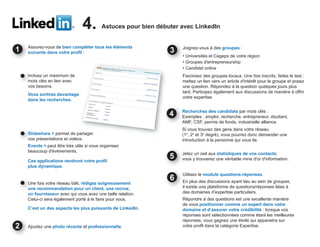 4.        Astuces pour bien débuter avec LinkedIn


Assurez-vous de bien compléter tous les éléments                Joignez-vous à des groupes :
suivants dans votre profil :
                                                                • Universités et Cegeps de votre région
                                                                • Groupes d'entrepreneurship
                                                                • Candidat online
Inc
Incluez un maximum de                                           Favorisez des groupes locaux. Une fois inscrits, faites le test :
mo
mots clés en lien avec                                          mettez un lien vers un article d'intérêt pour le groupe et posez
vos besoins.                                                    une question. Répondez à la question quelques jours plus
                                                                tard. Participez également aux discussions de manière à offrir
Vous sortirez davantage
                                                                votre expertise.
dans les recherches.

                                                                Recherchez des candidats par mots clés :
                                                                Exemples : emploi, recherche, entrepreneur, étudiant,
                                                                AMF, CSF, permis de fonds, industrielle alliance.
                                                                Si vous trouvez des gens dans votre réseau
Slideshare > permet de partager
Sl                                                              (1e, 2e et 3e degré), vous pourrez donc demander une
vos présentations et vidéos.
vo                                                              introduction à la personne qui vous lie.
Events > peut être très utile si vous organisez
beaucoup d'événements.
                                                                Jetez un oeil aux statistiques de vos contacts;
                                                                Je
Ces applications rendront votre profil                          vo y trouverez une véritable mine d'or d'information.
                                                                vous
plus dynamique.
                                                                Utilisez le module questions-réponses.
                                                            6   En plus des discussions ayant lieu au sein de groupes,
Une fois votre réseau bâti, rédigez soigneusement
Un
une recommandation pour un client, une recrue,
un                                                              il existe une plateforme de questions/réponses liées à
un fournisseur avec qui vous avez une belle relation.           des domaines d’expertise particuliers.
Celui-ci sera également porté à le faire pour vous.             Répondre à des questions est une excellente manière
                                                                de vous positionner comme un expert dans votre
C’est un des aspects les plus puissants de LinkedIn.            domaine et d’assurer votre crédibilité : lorsque vos
                                                                réponses sont sélectionnées comme étant les meilleures
                                                                réponses, vous gagnez une étoile qui apparaitra sur
Ajoutez une photo récente et professionnelle.                   votre profil dans la catégorie Expertise.
 