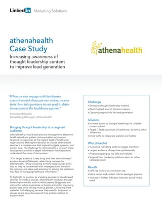 Marketing Solutions




athenahealth
Case Study
 Increasing awareness of
 thought leadership content
 to improve lead generation




“ When we can engage with healthcare
  executives and showcase our vision, we can
                                                                  Challenge
  turn them into partners in our goal to drive                    • Showcase  thought leadership material
  innovation in the healthcare system.”                           • Reach highest level of decision-makers
                                                                  • Capture prospect info for lead generation
 Amanda Melander
 Advertising Manager, athenahealth
                                                                  Solution
                                                                  • Increase access to thought leadership via LinkedIn
                                                                    content ad unit
 Bringing thought leadership to a targeted
                                                                  • Target C-level executives in healthcare, as well as other
 audience
                                                                    influencers
 athenahealth’s cloud-based practice management, electronic
                                                                  • Drive traffic to corporate website and Twitter
 health record and patient communication services are
 targeted to executives at the highest level of health care
 organizations. Making the decision to choose athenahealth        Why LinkedIn?
 services is a complex one that impacts budgets, systems, and
                                                                  • Innovative marketing tools to engage members
 patient care. The challenge for athenahealth is to reach these
 decision-makers with in-depth information that helps them        • Largest audience of executive professionals
 understand the value of the services.                            • Precise targeting by job title and industry
                                                                  • Support from marketing solutions team to refine
 “Our target audience is very busy, and their time is limited,”
                                                                    campaign reach
 explains Amanda Melander, advertising manager for
 athenahealth. “They’re looking at many news sources every
 day, so they’re bombarded with messages about trends in          Results
 the industry, and ideas and solutions for solving the problems
                                                                  • 61%  rise in click-to-conversion rate
 they face in managing healthcare information.”
                                                                  • More  names and contact info for lead-gen pipeline
 To highlight its position as a leading provider of cloud-based   • Increase in Twitter followers improves social media
 services for medical groups, athenahealth produces thought         reach
 leadership materials, such as white papers, blog posts and
 videos that advise executives on best practices for improving
 patient care while driving revenue growth. Delivering these
 materials is challenging because they need to be placed in
 venues where executives spend time and are inclined to
 explore them.
 