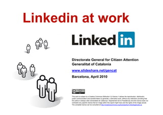 Linkedin at work

           Directorate General for Citizen Attention
           Generalitat of Catalonia
           www.slideshare.net/gencat
           Barcelona, April 2010




           This work is subject to a Creative Commons Attribution 3.0 licence. It allows the reproduction, distribution,
           public communication and transformation to generate a derivative work, without any restriction providing that
           the author is always cited (Generalitat de Catalunya. Departament de la Presidència) and this licence does not
           contradict any specific licence that an image within this report might have and the rights of the image prevail.
           The complete licence can be consulted at http://creativecommons.org/licenses/by/3.0/es/legalcode.ca.
1
 