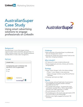 Marketing Solutions




AustralianSuper
Case Study
Using smart advertising
solutions to engage
professionals on LinkedIn




Background
AustralianSuper is one of the largest industry          Challenge
superannuation funds in Australia, with more than 1.5
                                                        • Raiseawareness of AustralianSuper to professionals
million members drawn from over 120,000 workplaces
                                                          who are changing their careers
and $32 billion in funds under management.
                                                        • Educate the market that superannuation funds can be
                                                          kept when changing employers

Poll Unit
                                                        Why LinkedIn?
  LinkedIn Polls                                        • #1resource for career-minded professionals
                                                        • Precise
                                                                targeting by seniority, industry, job function,
                                                         and geography
  Increasing the super contribution rate
  from 9% to 12% is a good idea?
                                                        Strategy
      yes
                                                        • Target‘career changers’ with a two phase strategy:
      no
                                                           • Phase 1: Lever display to raise awareness
                                                           • Phase 2: Engage members using Polls and Partner
                                                             Messages
                                                        • Campaign optimised over flight
      Vote          Sponsored by

   or see results
                                                        Results
                                                        • The  campaign achieved high levels of participation
                                                          and engagement amongst LinkedIn members
                                                          especially with the Poll
                                                        • The LinkedIn Poll question: “Increasing the super
                                                          contribution rate from 9% to 12% is a good idea?”
                                                          achieved over 6,000 responses in 2 weeks
                                                        • The poll achieved a CTR of 1.94%
                                                        • The leaderboard on the results page generated a CTR
                                                          of around 0.36% to the landing page
                                                        • Members were highly engaged and posted 130
                                                          comments



AUSTRALIA
 