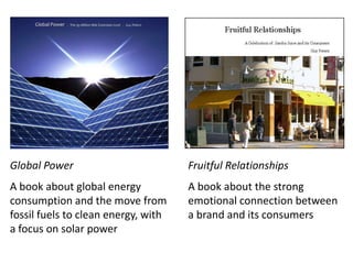 Fruitful Relationships A book about the strong emotional connection between a brand and its consumers Global Power A book about global energy consumption and the move from fossil fuels to clean energy, with a focus on solar power 