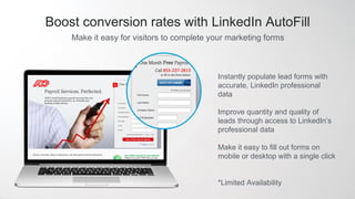 Make it easy for visitors to complete your marketing forms
Boost conversion rates with LinkedIn AutoFill
Instantly populate lead forms with
accurate, LinkedIn professional
data
Improve quantity and quality of
leads through access to LinkedIn’s
professional data
Make it easy to fill out forms on
mobile or desktop with a single click
*Limited Availability
 