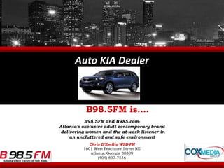 Auto KIA Dealer B98.5FM is…. B98.5FM and B985.com-  Atlanta's exclusive adult contemporary brand  delivering women and the at-work listener in  an uncluttered and safe environment Chris D’Emilio WSB-FM 1601 West Peachtree Street NE Atlanta, Georgia 30309 (404) 897-7546 