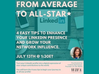FROM AVERAGE
TO ALL-STAR
Facilitated by
Lindsey Rainwater
Founder of The WIFA
Turn your Linkedin profile into a digital expression of
your unique contributions to the world.  
You will learn the 4 easy tips to begin your journey to
an all star profile!
4 EASY TIPS TO ENHANCE
YOUR LINKEDIN PRESENCE
AND GROW YOUR
NETWORK INFLUENCE.
JULY 13TH @ 1:30ET
 