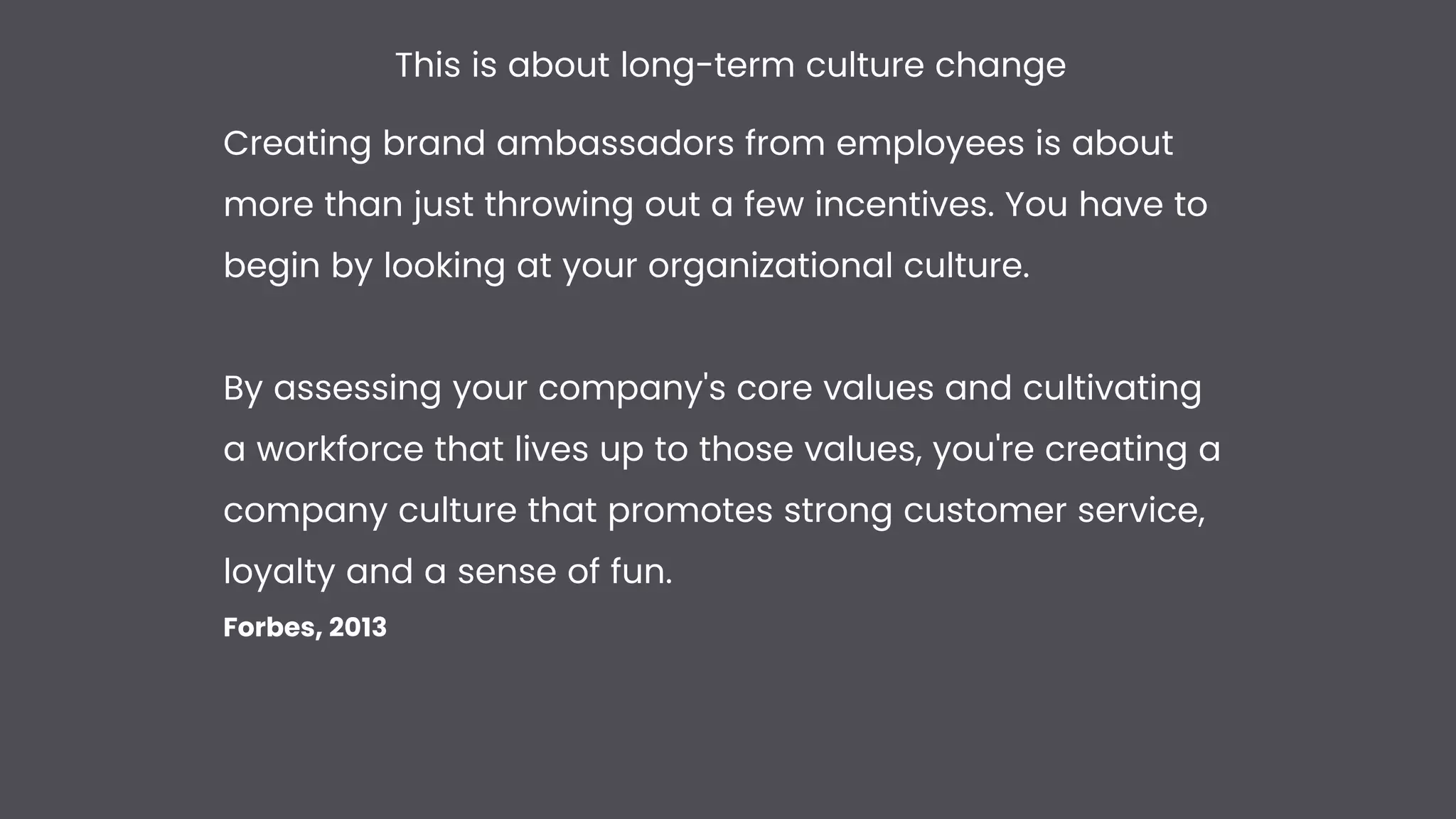 Creating brand ambassadors from employees is about
more than just throwing out a few incentives. You have to
begin by looking at your organizational culture.


By assessing your company's core values and cultivating
a workforce that lives up to those values, you're creating a
company culture that promotes strong customer service,
loyalty and a sense of fun.


Forbes, 2013
This is about long-term culture change
 
