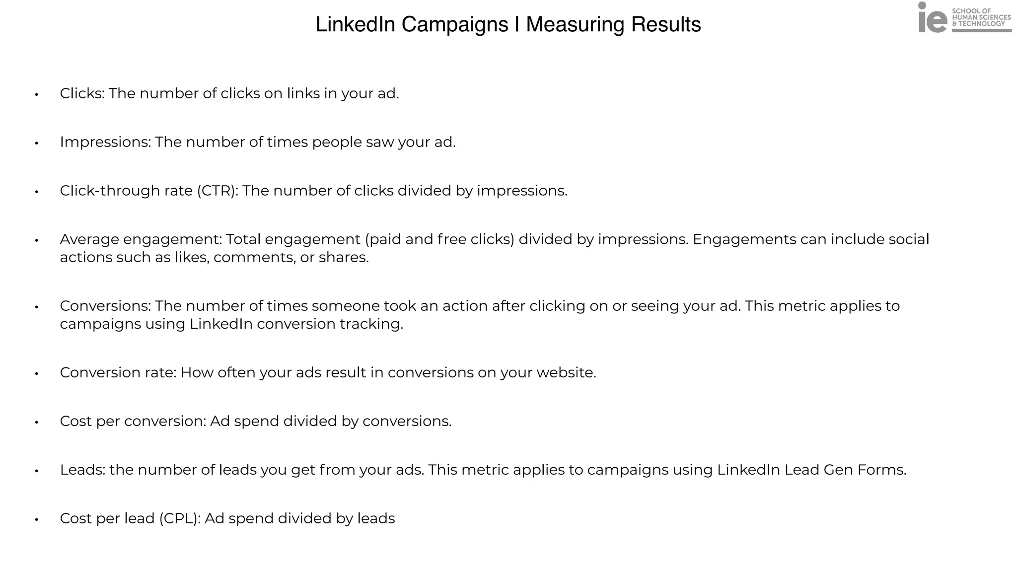 LinkedIn Campaigns | Measuring Results
• Clicks: The number of clicks on links in your ad. 


• Impressions: The number of times people saw your ad.


• Click-through rate (CTR): The number of clicks divided by impressions.


• Average engagement: Total engagement (paid and free clicks) divided by impressions. Engagements can include social
actions such as likes, comments, or shares.


• Conversions: The number of times someone took an action after clicking on or seeing your ad. This metric applies to
campaigns using LinkedIn conversion tracking.


• Conversion rate: How often your ads result in conversions on your website.


• Cost per conversion: Ad spend divided by conversions.


• Leads: the number of leads you get from your ads. This metric applies to campaigns using LinkedIn Lead Gen Forms.


• Cost per lead (CPL): Ad spend divided by leads
 