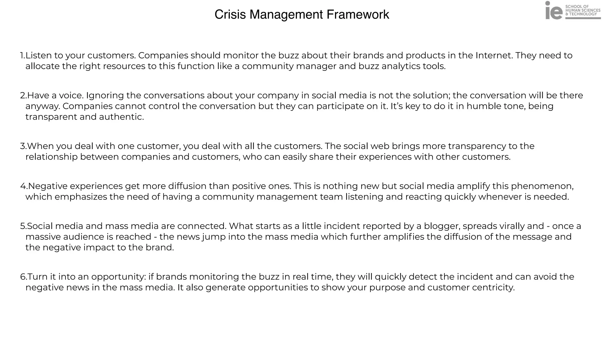 Crisis Management Framework
1.Listen to your customers. Companies should monitor the buzz about their brands and products in the Internet. They need to
allocate the right resources to this function like a community manager and buzz analytics tools.


2.Have a voice. Ignoring the conversations about your company in social media is not the solution; the conversation will be there
anyway. Companies cannot control the conversation but they can participate on it. It’s key to do it in humble tone, being
transparent and authentic.


3.When you deal with one customer, you deal with all the customers. The social web brings more transparency to the
relationship between companies and customers, who can easily share their experiences with other customers.


4.Negative experiences get more diffusion than positive ones. This is nothing new but social media amplify this phenomenon,
which emphasizes the need of having a community management team listening and reacting quickly whenever is needed.


5.Social media and mass media are connected. What starts as a little incident reported by a blogger, spreads virally and - once a
massive audience is reached - the news jump into the mass media which further ampli
fi
es the diffusion of the message and
the negative impact to the brand.


6.Turn it into an opportunity: if brands monitoring the buzz in real time, they will quickly detect the incident and can avoid the
negative news in the mass media. It also generate opportunities to show your purpose and customer centricity.
 