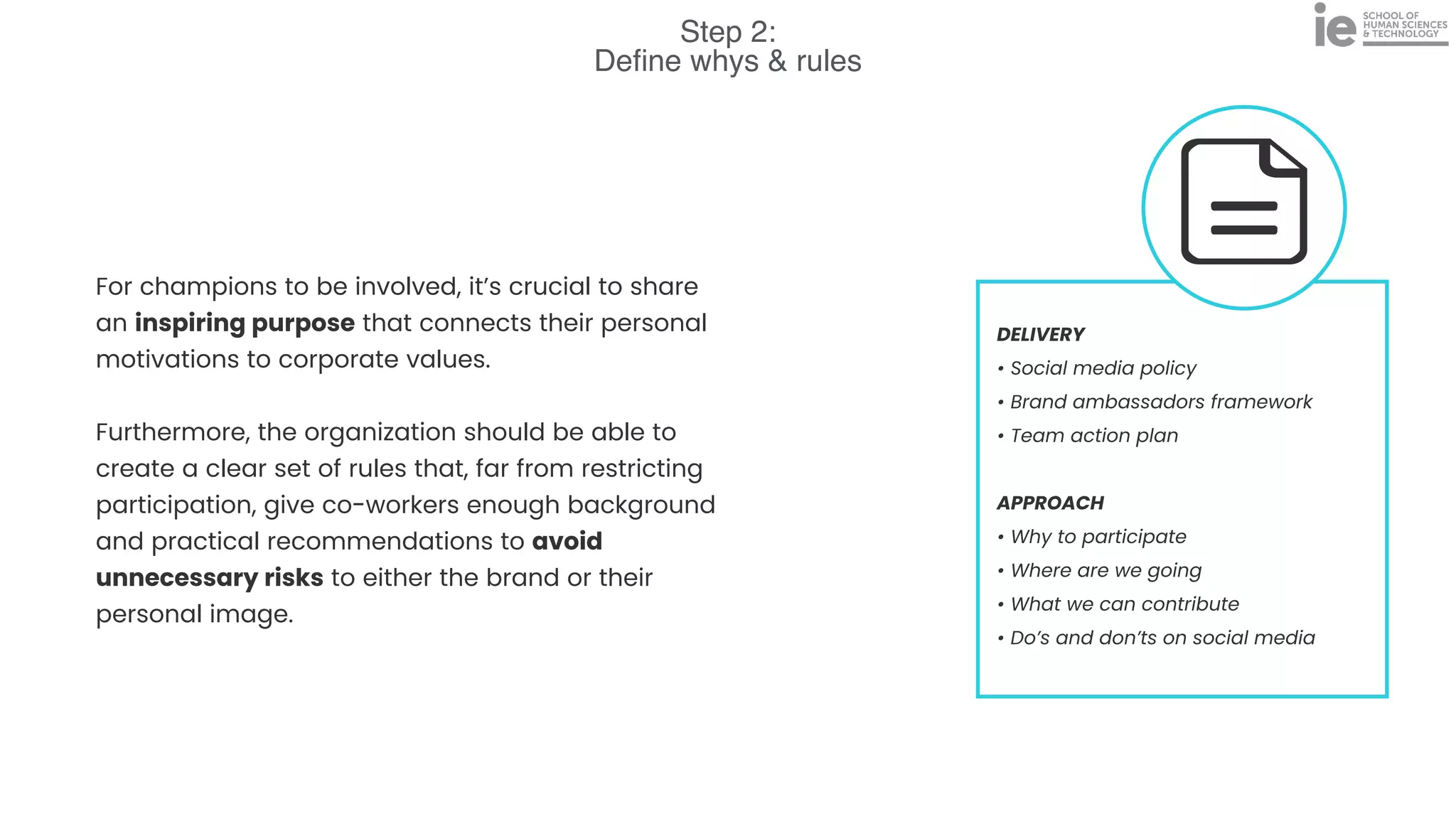 Step 2:
De
fi
ne whys & rules
DELIVERY


• Social media policy


• Brand ambassadors framework


• Team action plan


APPROACH


• Why to participate


• Where are we going


• What we can contribute


• Do’s and don’ts on social media
For champions to be involved, it’s crucial to share
an inspiring purpose that connects their personal
motivations to corporate values.


Furthermore, the organization should be able to
create a clear set of rules that, far from restricting
participation, give co-workers enough background
and practical recommendations to avoid
unnecessary risks to either the brand or their
personal image.
 