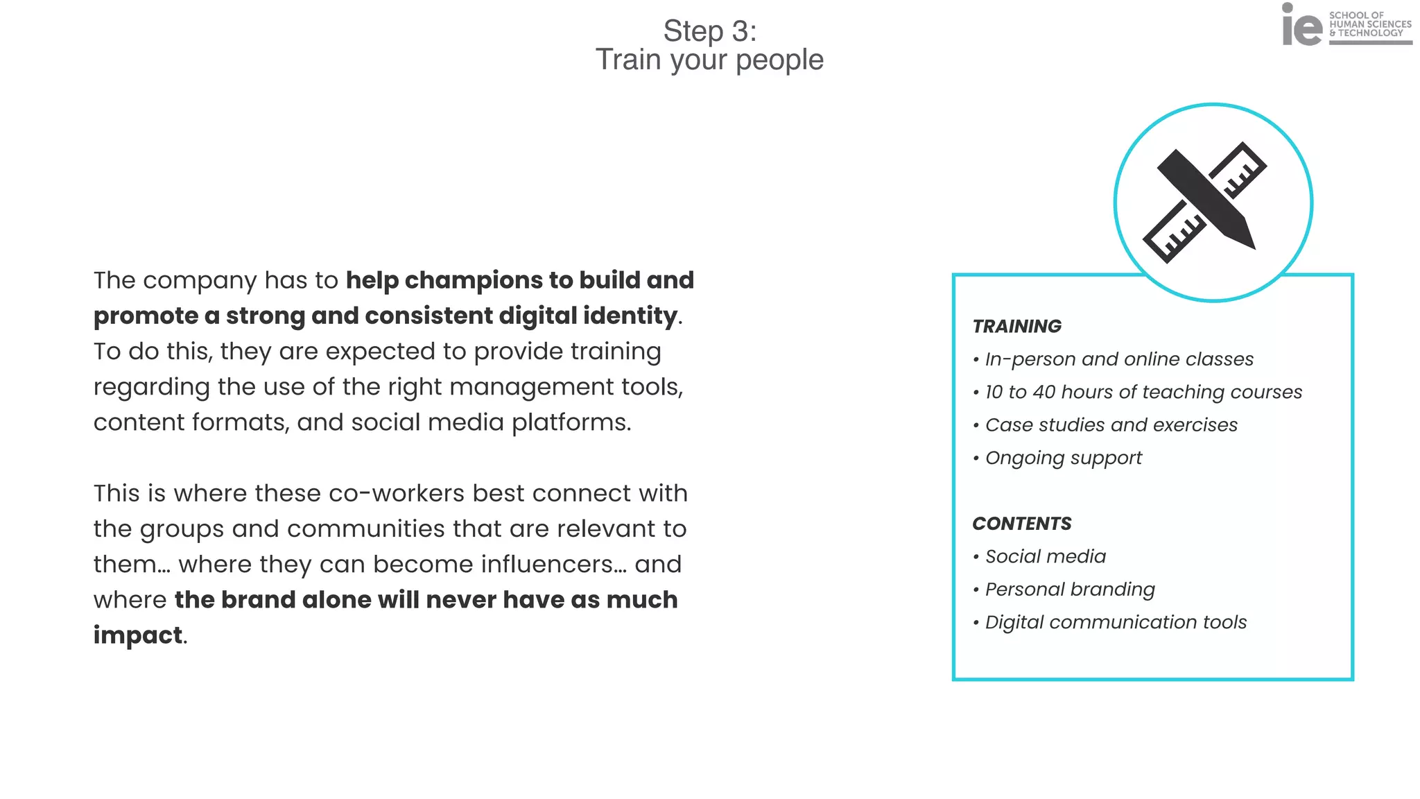 Step 3:
Train your people
TRAINING


• In-person and online classes


• 10 to 40 hours of teaching courses


• Case studies and exercises


• Ongoing support


CONTENTS


• Social media


• Personal branding


• Digital communication tools
The company has to help champions to build and
promote a strong and consistent digital identity.
To do this, they are expected to provide training
regarding the use of the right management tools,
content formats, and social media platforms.


This is where these co-workers best connect with
the groups and communities that are relevant to
them… where they can become influencers… and
where the brand alone will never have as much
impact.
 