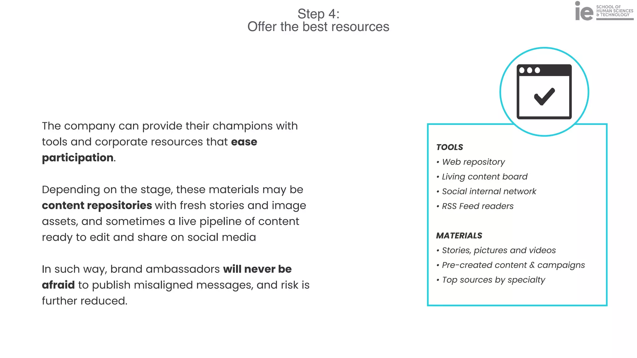 Step 4:
Offer the best resources
TOOLS


• Web repository


• Living content board


• Social internal network


• RSS Feed readers


MATERIALS


• Stories, pictures and videos


• Pre-created content & campaigns


• Top sources by specialty
The company can provide their champions with
tools and corporate resources that ease
participation.


Depending on the stage, these materials may be
content repositories with fresh stories and image
assets, and sometimes a live pipeline of content
ready to edit and share on social media


In such way, brand ambassadors will never be
afraid to publish misaligned messages, and risk is
further reduced.
 