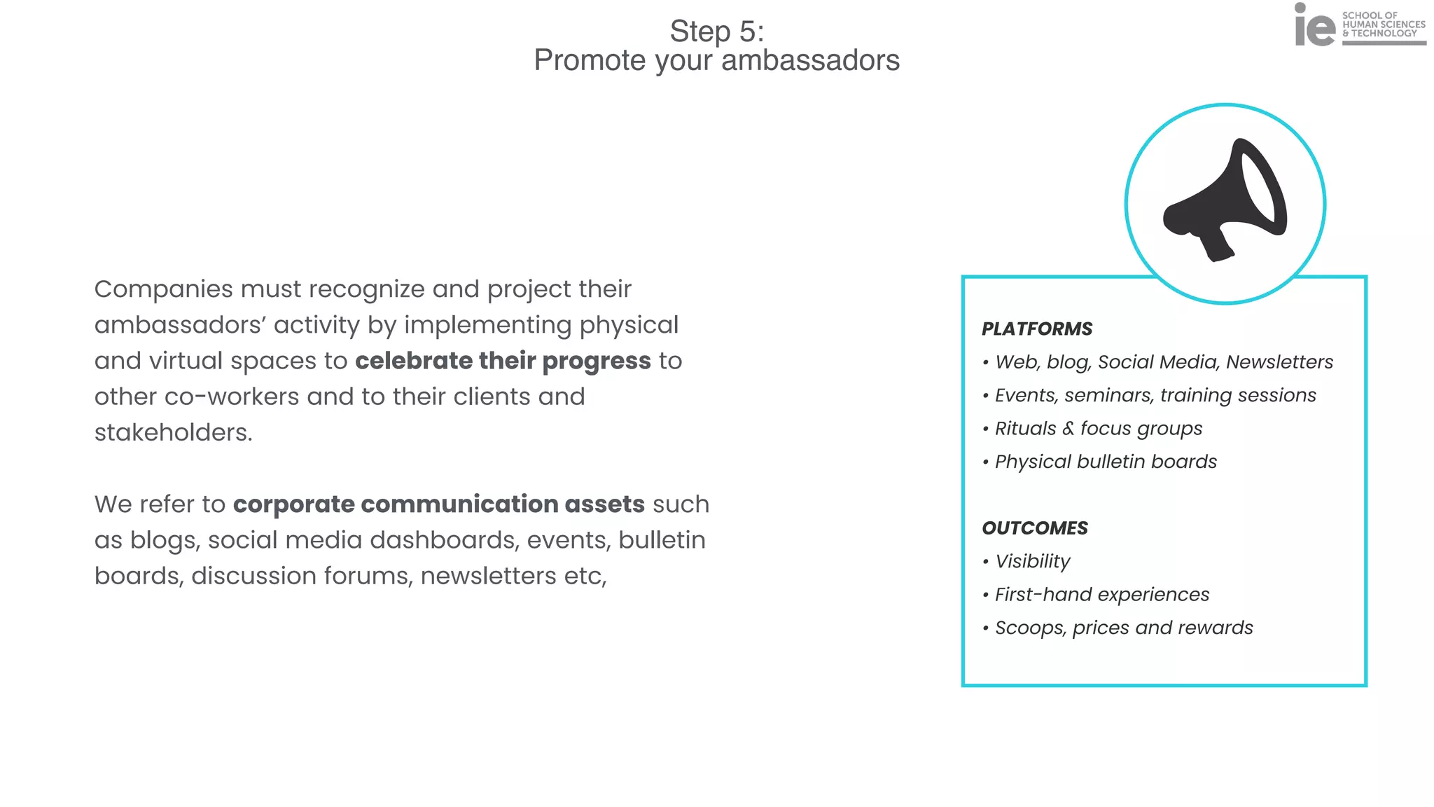 Step 5:
Promote your ambassadors
PLATFORMS


• Web, blog, Social Media, Newsletters


• Events, seminars, training sessions


• Rituals & focus groups


• Physical bulletin boards


OUTCOMES


• Visibility


• First-hand experiences


• Scoops, prices and rewards
Companies must recognize and project their
ambassadors’ activity by implementing physical
and virtual spaces to celebrate their progress to
other co-workers and to their clients and
stakeholders.


We refer to corporate communication assets such
as blogs, social media dashboards, events, bulletin
boards, discussion forums, newsletters etc,
 
