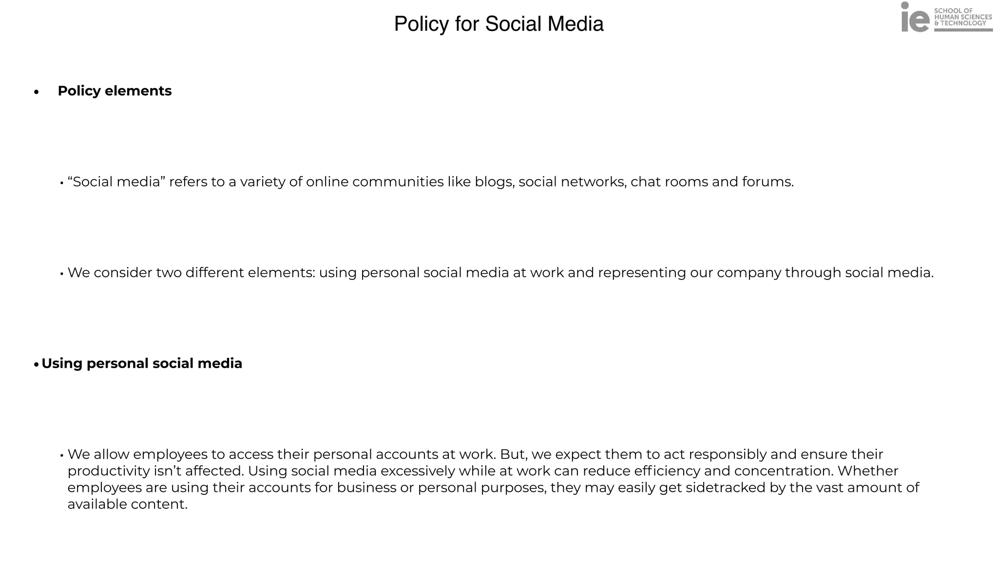 Policy for Social Media
• Policy elements


• “Social media” refers to a variety of online communities like blogs, social networks, chat rooms and forums.


• We consider two different elements: using personal social media at work and representing our company through social media.


•Using personal social media


• We allow employees to access their personal accounts at work. But, we expect them to act responsibly and ensure their
productivity isn’t affected. Using social media excessively while at work can reduce ef
fi
ciency and concentration. Whether
employees are using their accounts for business or personal purposes, they may easily get sidetracked by the vast amount of
available content.
 