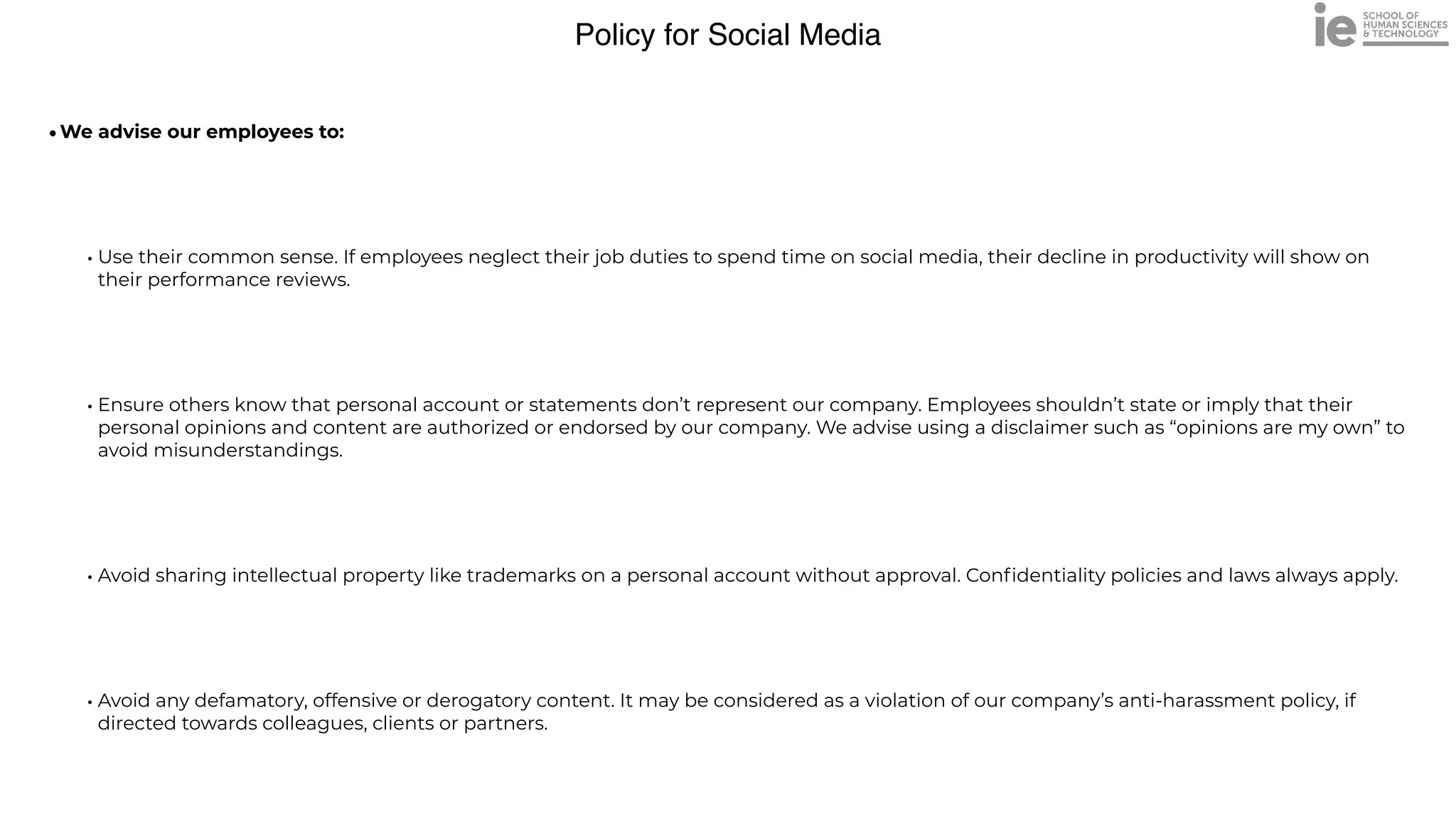Policy for Social Media
•We advise our employees to:


• Use their common sense. If employees neglect their job duties to spend time on social media, their decline in productivity will show on
their performance reviews. 


• Ensure others know that personal account or statements don’t represent our company. Employees shouldn’t state or imply that their
personal opinions and content are authorized or endorsed by our company. We advise using a disclaimer such as “opinions are my own” to
avoid misunderstandings.


• Avoid sharing intellectual property like trademarks on a personal account without approval. Con
fi
dentiality policies and laws always apply.


• Avoid any defamatory, offensive or derogatory content. It may be considered as a violation of our company’s anti-harassment policy, if
directed towards colleagues, clients or partners.
 