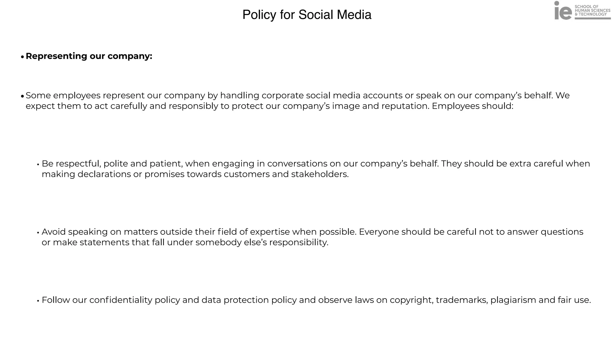 Policy for Social Media
•Representing our company:
 
•Some employees represent our company by handling corporate social media accounts or speak on our company’s behalf. We
expect them to act carefully and responsibly to protect our company’s image and reputation. Employees should:


• Be respectful, polite and patient, when engaging in conversations on our company’s behalf. They should be extra careful when
making declarations or promises towards customers and stakeholders.


• Avoid speaking on matters outside their
fi
eld of expertise when possible. Everyone should be careful not to answer questions
or make statements that fall under somebody else’s responsibility.


• Follow our con
fi
dentiality policy and data protection policy and observe laws on copyright, trademarks, plagiarism and fair use.
 