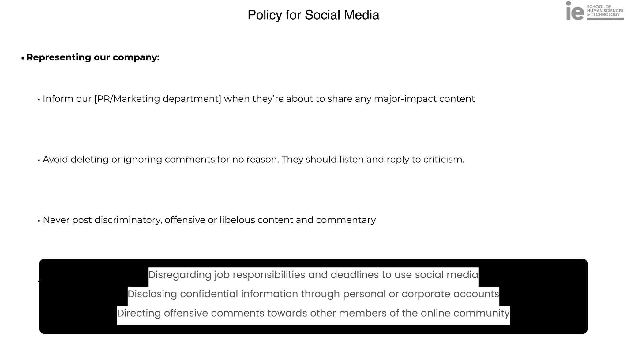 Policy for Social Media
•Representing our company:
 
• Inform our [PR/Marketing department] when they’re about to share any major-impact content


• Avoid deleting or ignoring comments for no reason. They should listen and reply to criticism.


• Never post discriminatory, offensive or libelous content and commentary


• Correct or remove any misleading or false content as quickly as possible
Disregarding job responsibilities and deadlines to use social media


Disclosing confidential information through personal or corporate accounts


Directing offensive comments towards other members of the online community
 