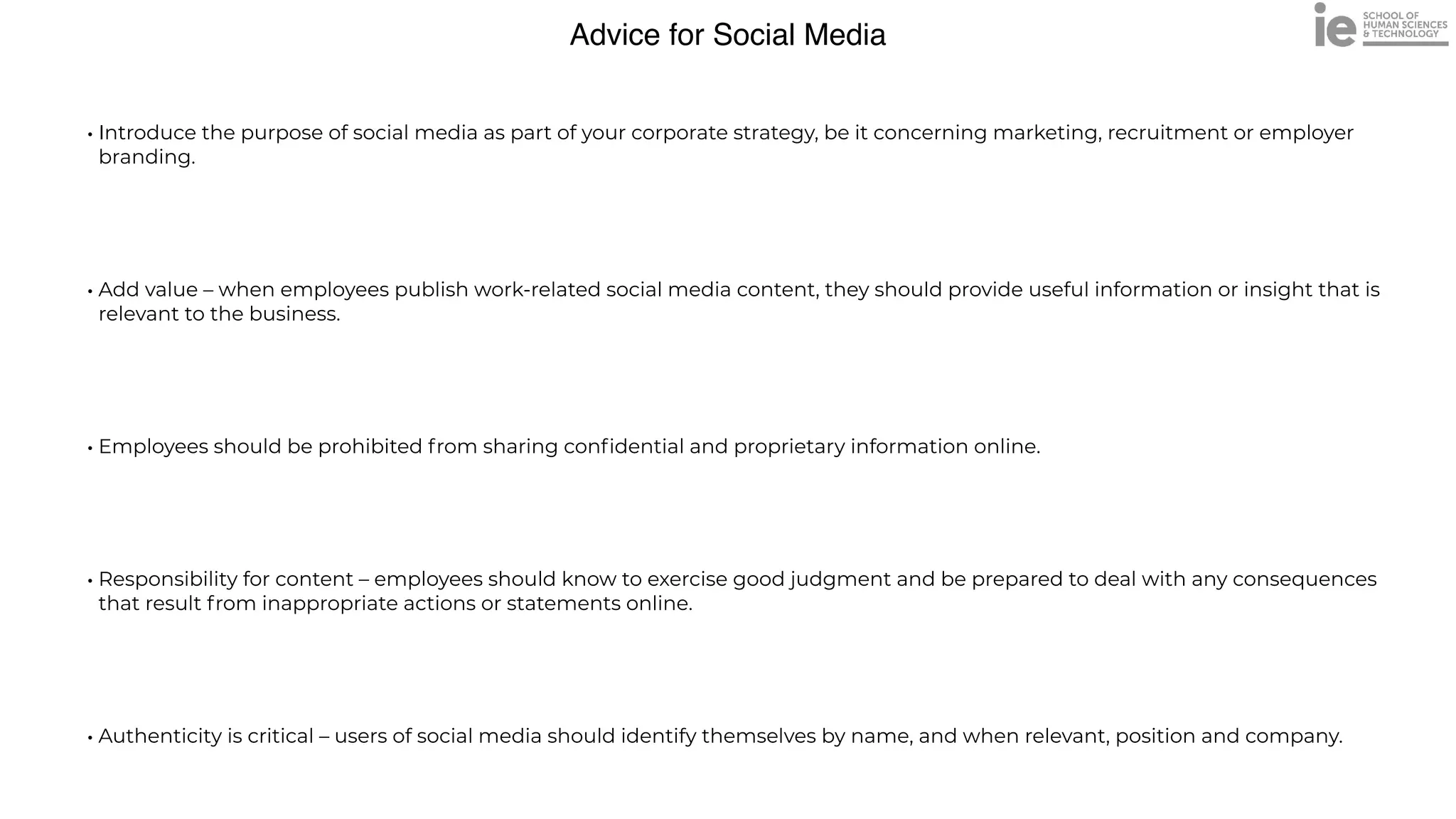 Advice for Social Media
• Introduce the purpose of social media as part of your corporate strategy, be it concerning marketing, recruitment or employer
branding.


• Add value – when employees publish work-related social media content, they should provide useful information or insight that is
relevant to the business.


• Employees should be prohibited from sharing con
fi
dential and proprietary information online.


• Responsibility for content – employees should know to exercise good judgment and be prepared to deal with any consequences
that result from inappropriate actions or statements online.


• Authenticity is critical – users of social media should identify themselves by name, and when relevant, position and company.
 