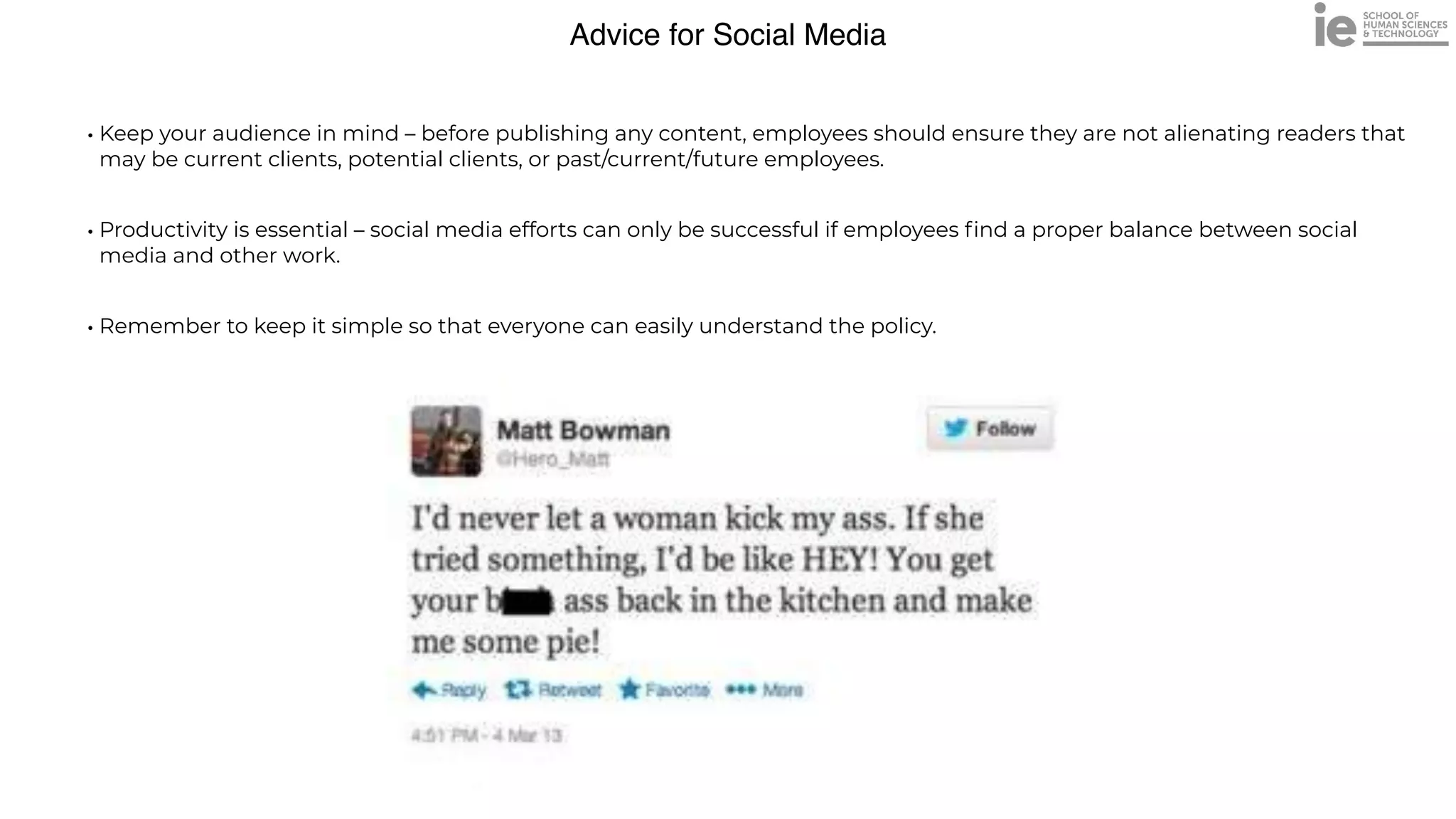 Advice for Social Media
• Keep your audience in mind – before publishing any content, employees should ensure they are not alienating readers that
may be current clients, potential clients, or past/current/future employees.


• Productivity is essential – social media efforts can only be successful if employees
fi
nd a proper balance between social
media and other work.


• Remember to keep it simple so that everyone can easily understand the policy.
 