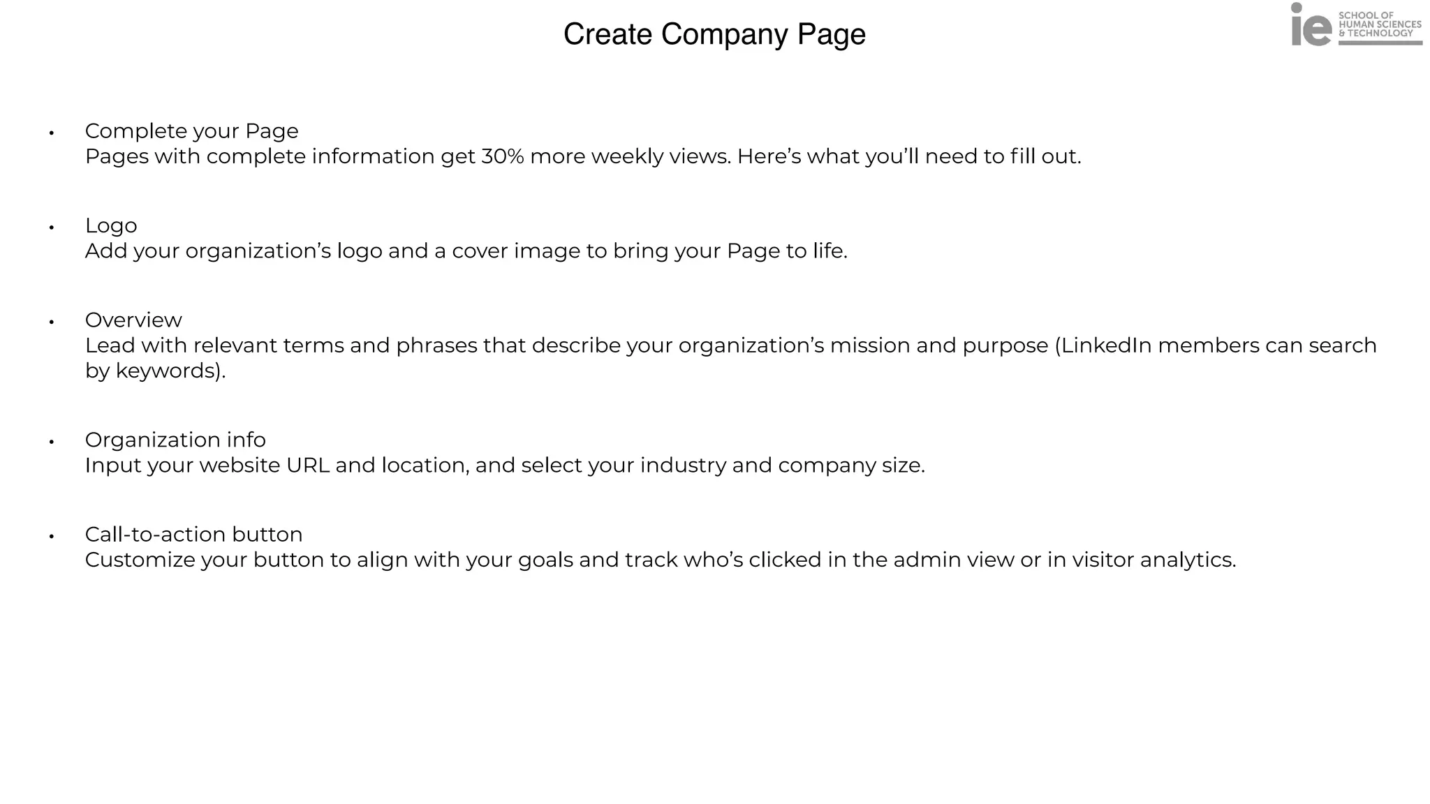 Create Company Page
• Complete your Page
 
Pages with complete information get 30% more weekly views. Here’s what you’ll need to
fi
ll out.


• Logo
 
Add your organization’s logo and a cover image to bring your Page to life.


• Overview
 
Lead with relevant terms and phrases that describe your organization’s mission and purpose (LinkedIn members can search
by keywords).


• Organization info
 
Input your website URL and location, and select your industry and company size.


• Call-to-action button
 
Customize your button to align with your goals and track who’s clicked in the admin view or in visitor analytics.
 