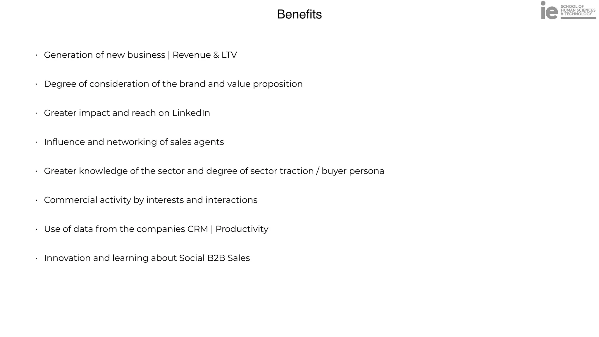 Bene
fi
ts
• Generation of new business | Revenue & LTV


• Degree of consideration of the brand and value proposition


• Greater impact and reach on LinkedIn


• In
fl
uence and networking of sales agents


• Greater knowledge of the sector and degree of sector traction / buyer persona


• Commercial activity by interests and interactions


• Use of data from the companies CRM | Productivity


• Innovation and learning about Social B2B Sales


 