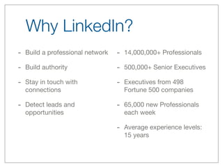 Why LinkedIn?
- Build a professional network   - 14,000,000+ Professionals
- Build authority                - 500,000+ Senior Executives
- Stay in touch with             - Executives from 498
  connections                      Fortune 500 companies

- Detect leads and               - 65,000 new Professionals
  opportunities                    each week

                                 - Average experience levels:
                                   15 years
 