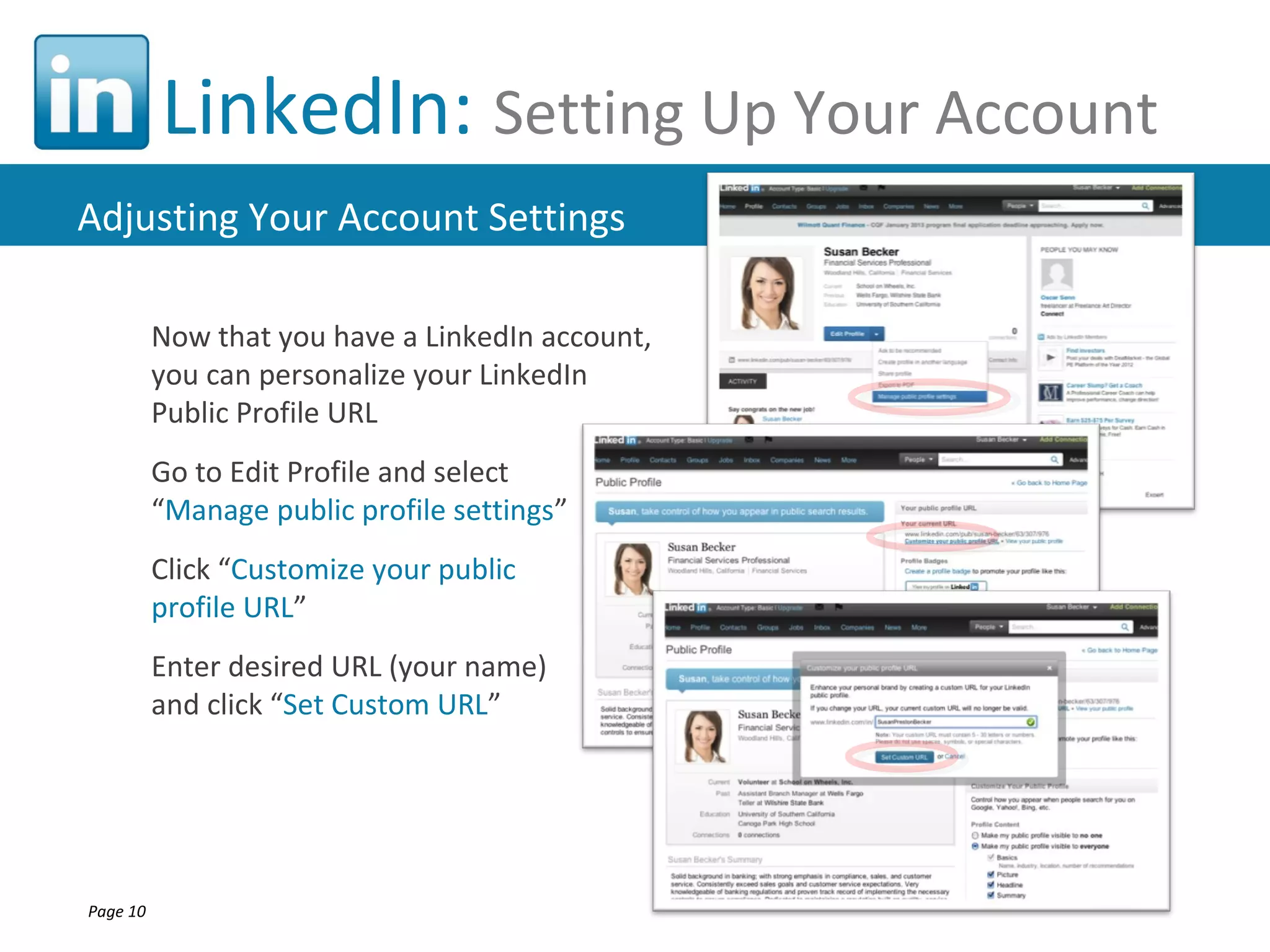 LinkedIn: Setting Up Your Account
Adjusting Your Account Settings

          Now that you have a LinkedIn account,
          you can personalize your LinkedIn
          Public Profile URL
          Go to Edit Profile and select
          “Manage public profile settings”
          Click “Customize your public
          profile URL”
          Enter desired URL (your name)
          and click “Set Custom URL”




Page 10
 