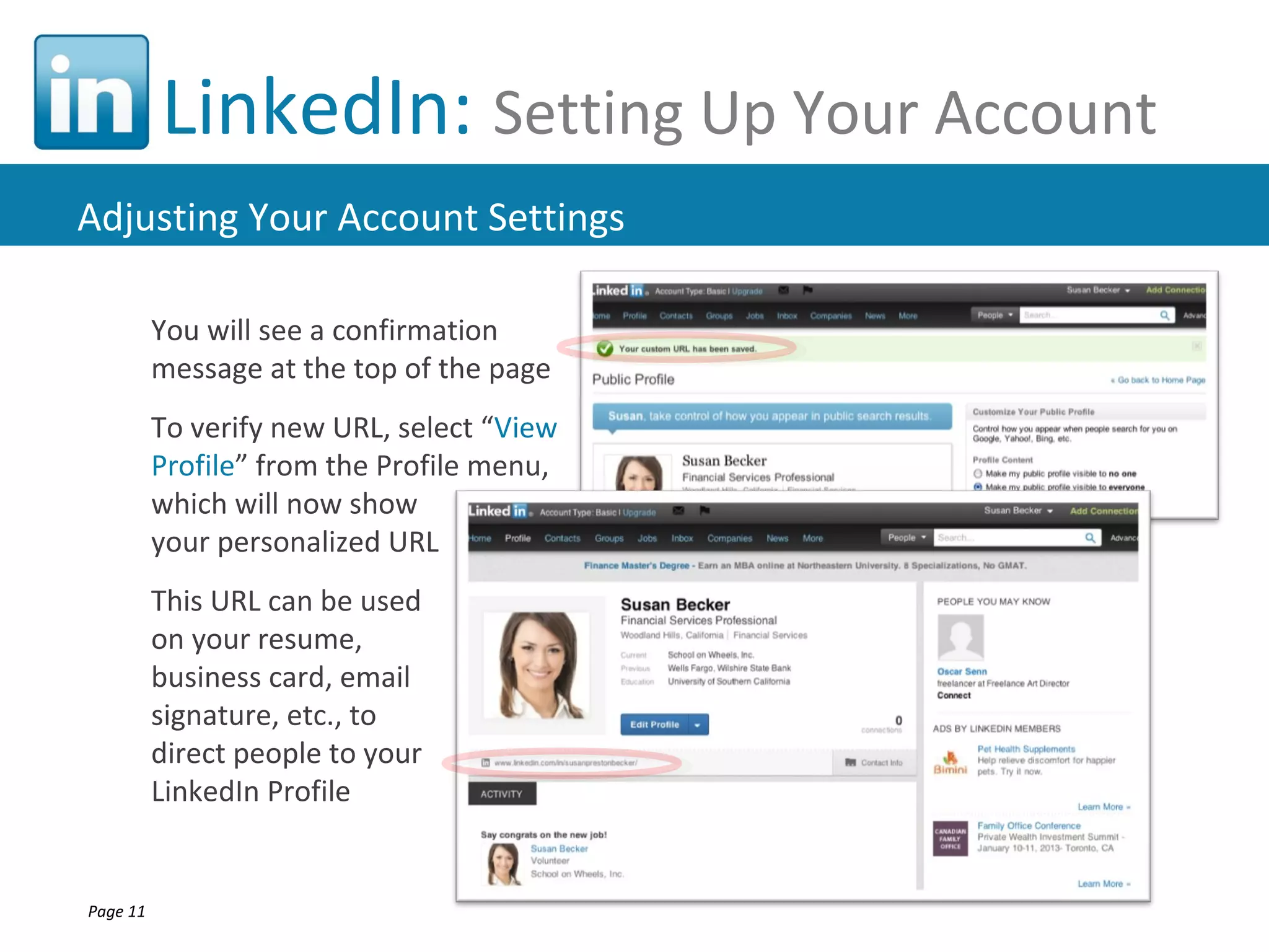 LinkedIn: Setting Up Your Account
Adjusting Your Account Settings

          You will see a confirmation
          message at the top of the page
          To verify new URL, select “View
          Profile” from the Profile menu,
          which will now show
          your personalized URL
          This URL can be used
          on your resume,
          business card, email
          signature, etc., to
          direct people to your
          LinkedIn Profile


Page 11
 