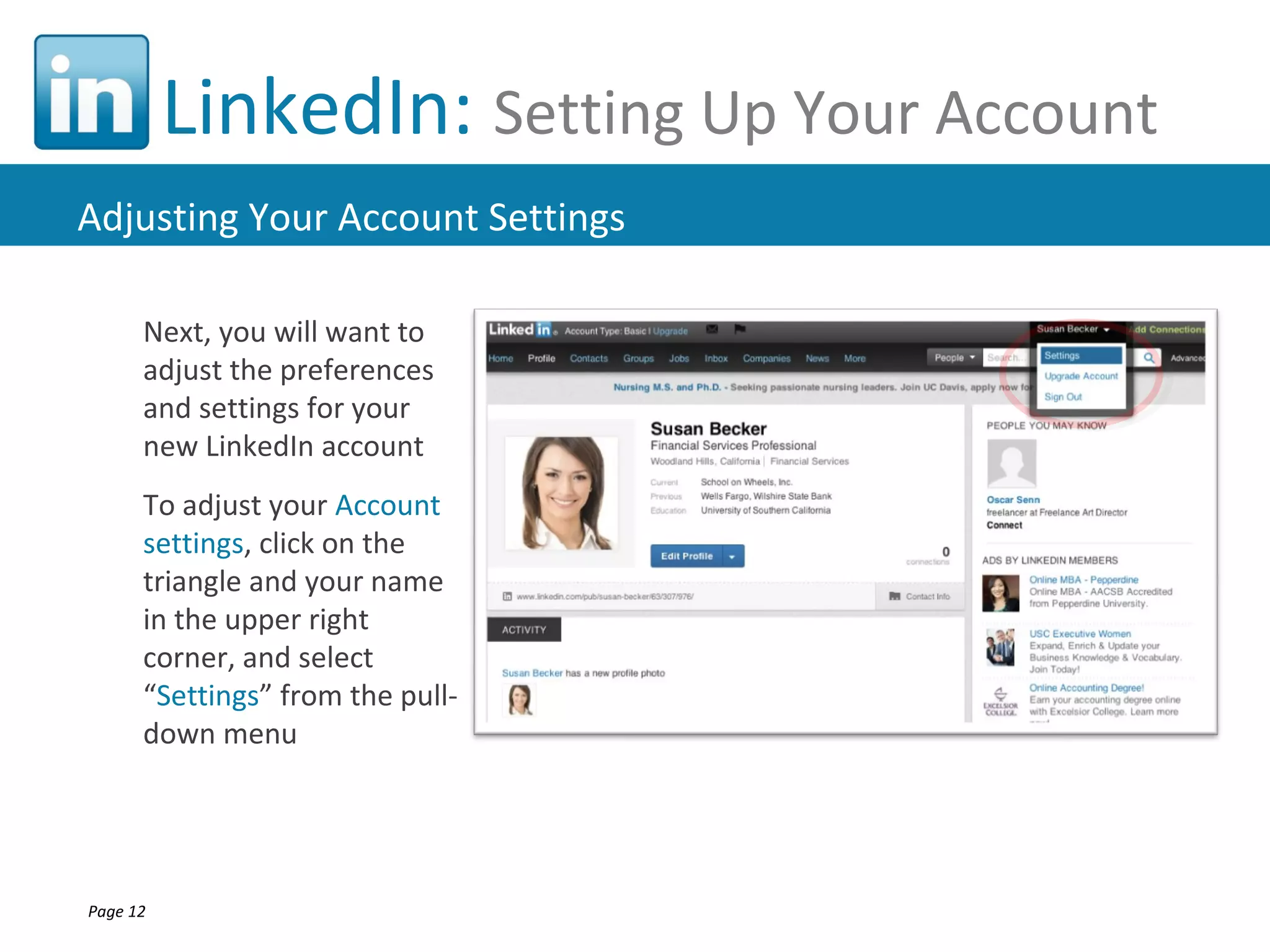 LinkedIn: Setting Up Your Account
Adjusting Your Account Settings

      Next, you will want to
      adjust the preferences
      and settings for your
      new LinkedIn account
      To adjust your Account
      settings, click on the
      triangle and your name
      in the upper right
      corner, and select
      “Settings” from the pull-
      down menu




Page 12
 