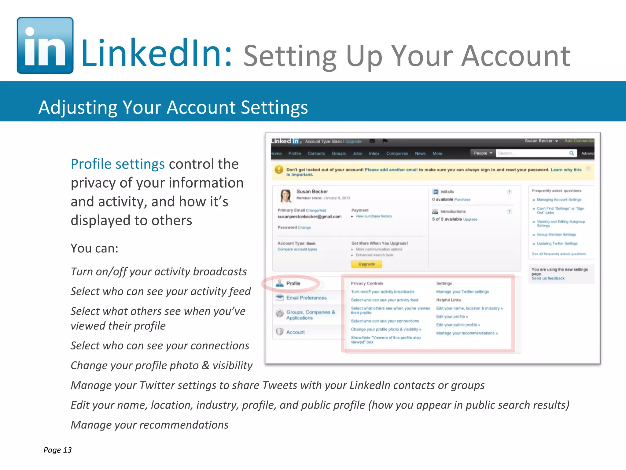 LinkedIn: Setting Up Your Account
Adjusting Your Account Settings

      Profile settings control the
      privacy of your information
      and activity, and how it’s
      displayed to others
      You can:
      Turn on/off your activity broadcasts
      Select who can see your activity feed
      Select what others see when you’ve
      viewed their profile
      Select who can see your connections
      Change your profile photo & visibility
      Manage your Twitter settings to share Tweets with your LinkedIn contacts or groups
      Edit your name, location, industry, profile, and public profile (how you appear in public search results)
      Manage your recommendations
Page 13
 