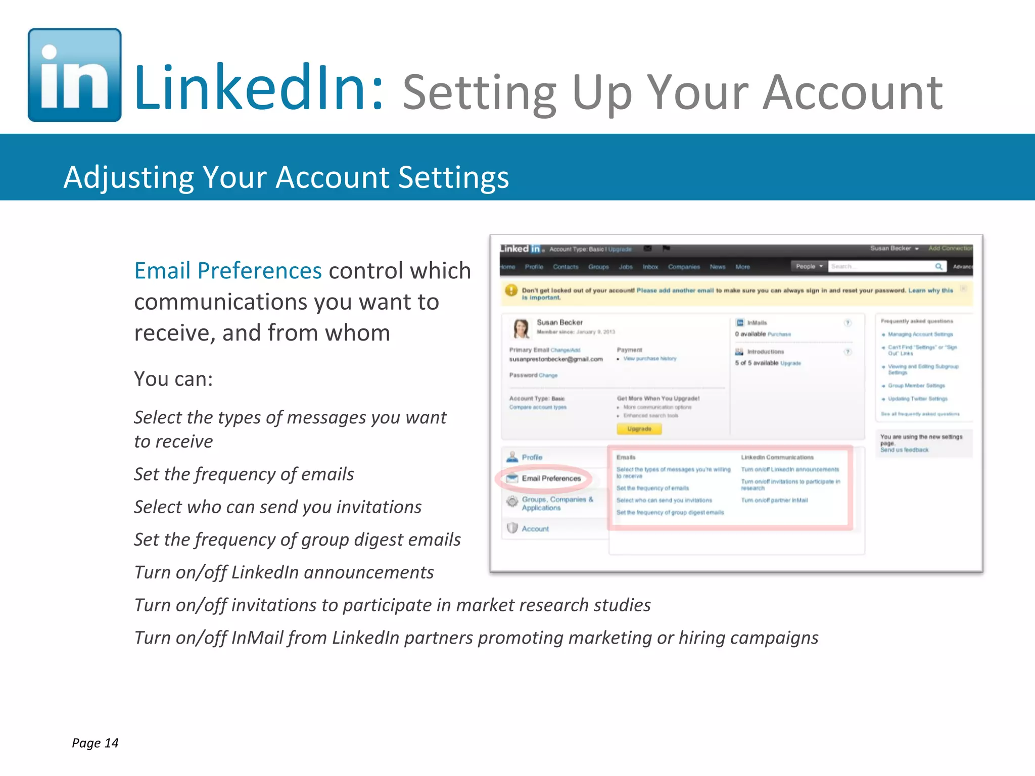 LinkedIn: Setting Up Your Account
Adjusting Your Account Settings

          Email Preferences control which
          communications you want to
          receive, and from whom
          You can:
          Select the types of messages you want
          to receive
          Set the frequency of emails
          Select who can send you invitations
          Set the frequency of group digest emails
          Turn on/off LinkedIn announcements
          Turn on/off invitations to participate in market research studies
          Turn on/off InMail from LinkedIn partners promoting marketing or hiring campaigns




Page 14
 