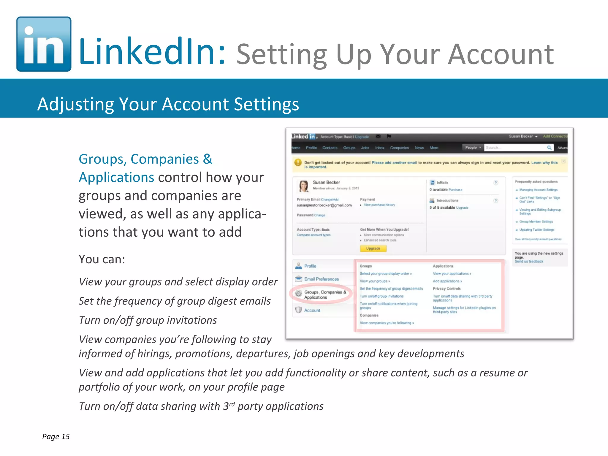 LinkedIn: Setting Up Your Account
Adjusting Your Account Settings

          Groups, Companies &
          Applications control how your
          groups and companies are
          viewed, as well as any applica-
          tions that you want to add
          You can:
          View your groups and select display order
          Set the frequency of group digest emails
          Turn on/off group invitations
          View companies you’re following to stay
          informed of hirings, promotions, departures, job openings and key developments
          View and add applications that let you add functionality or share content, such as a resume or
          portfolio of your work, on your profile page
          Turn on/off data sharing with 3rd party applications

Page 15
 