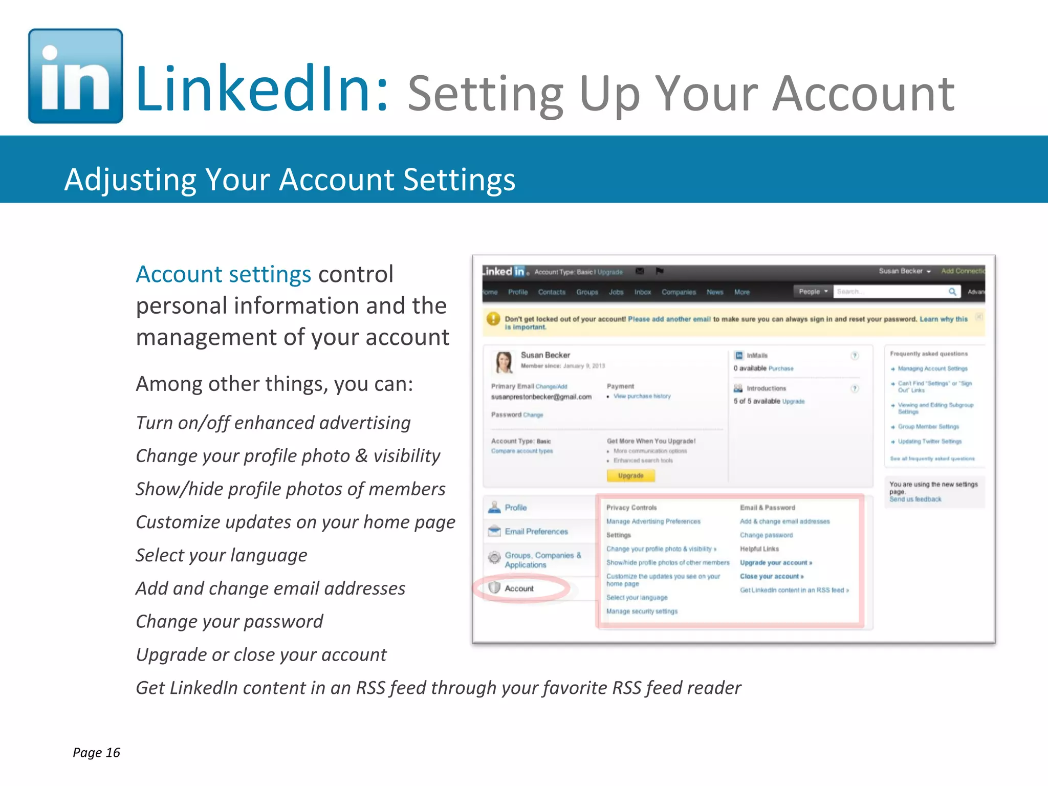 LinkedIn: Setting Up Your Account
Adjusting Your Account Settings

          Account settings control
          personal information and the
          management of your account
          Among other things, you can:
          Turn on/off enhanced advertising
          Change your profile photo & visibility
          Show/hide profile photos of members
          Customize updates on your home page
          Select your language
          Add and change email addresses
          Change your password
          Upgrade or close your account
          Get LinkedIn content in an RSS feed through your favorite RSS feed reader


Page 16
 