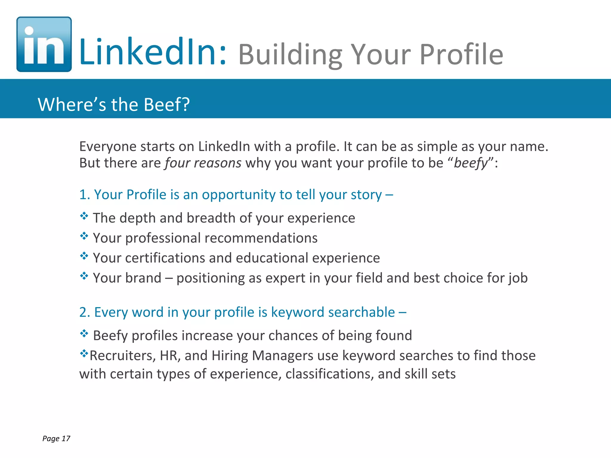 LinkedIn: Building Your Profile
Where’s the Beef?
          Everyone starts on LinkedIn with a profile. It can be as simple as your name.
          But there are four reasons why you want your profile to be “beefy”:

          1. Your Profile is an opportunity to tell your story –
           The depth and breadth of your experience
           Your professional recommendations
           Your certifications and educational experience
           Your brand – positioning as expert in your field and best choice for job


          2. Every word in your profile is keyword searchable –
           Beefy profiles increase your chances of being found
          Recruiters, HR, and Hiring Managers use keyword searches to find those
          with certain types of experience, classifications, and skill sets



Page 17
 