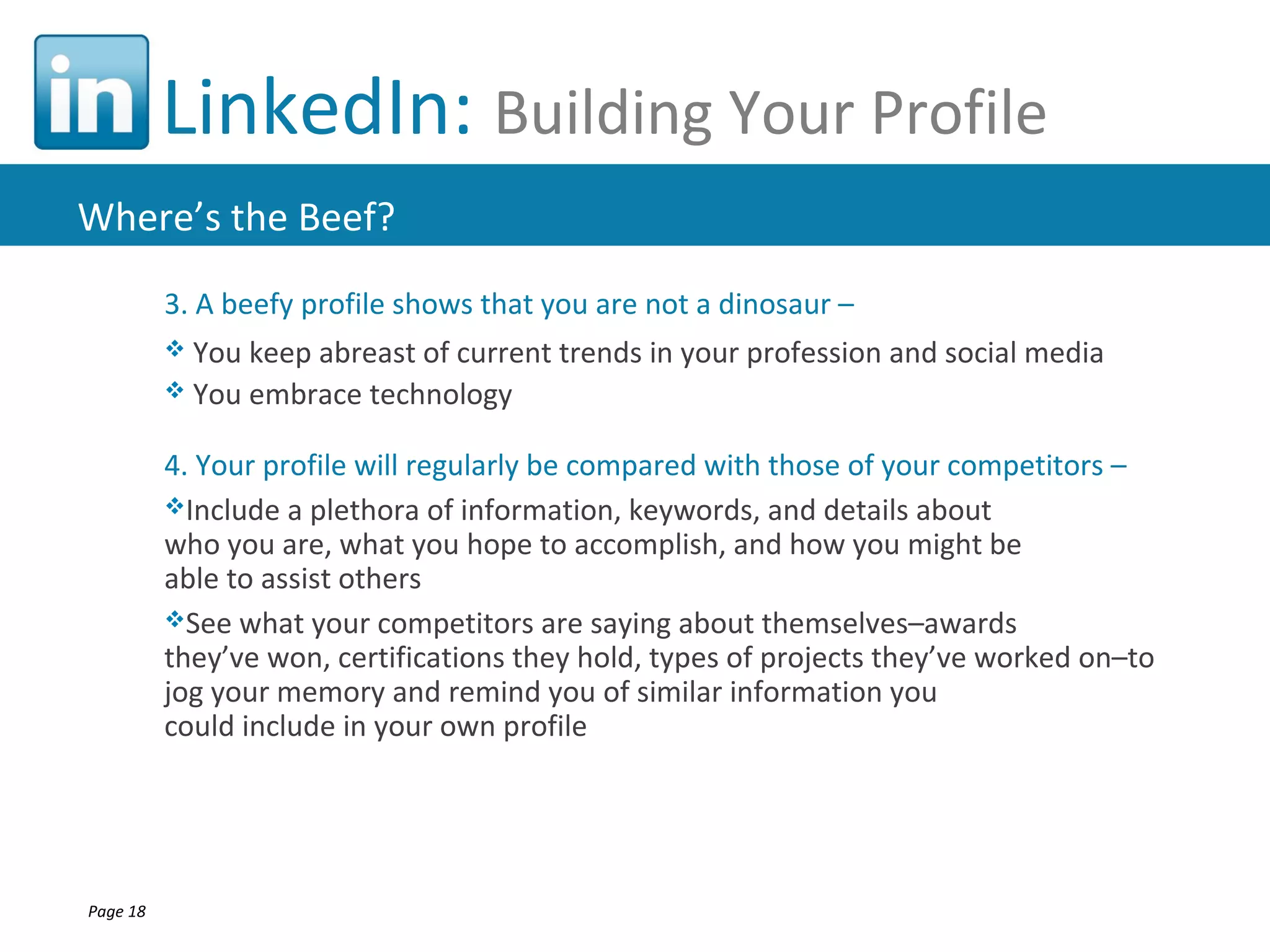 LinkedIn: Building Your Profile
Where’s the Beef?
          3. A beefy profile shows that you are not a dinosaur –
           You keep abreast of current trends in your profession and social media
           You embrace technology


          4. Your profile will regularly be compared with those of your competitors –
          Include a plethora of information, keywords, and details about
          who you are, what you hope to accomplish, and how you might be
          able to assist others
          See what your competitors are saying about themselves–awards
          they’ve won, certifications they hold, types of projects they’ve worked on–to
          jog your memory and remind you of similar information you
          could include in your own profile




Page 18
 