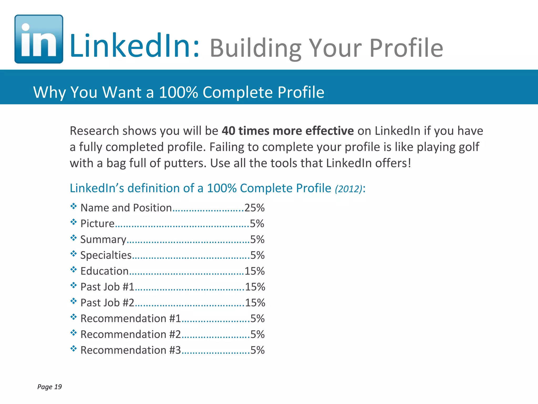 LinkedIn: Building Your Profile
Why You Want a 100% Complete Profile

          Research shows you will be 40 times more effective on LinkedIn if you have
          a fully completed profile. Failing to complete your profile is like playing golf
          with a bag full of putters. Use all the tools that LinkedIn offers!
          LinkedIn’s definition of a 100% Complete Profile (2012):
           Name and   Position……………………..25%
           Picture………………………………………….5%
           Summary………………………………………5%
           Specialties…………………………………….5%
           Education……………………………………15%
           Past Job #1………………………………….15%
           Past Job #2………………………………….15%
           Recommendation #1…………………….5%
           Recommendation #2…………………….5%
           Recommendation #3…………………….5%



Page 19
 