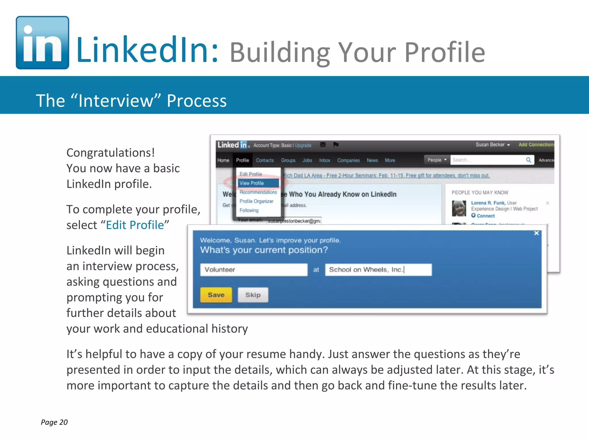 LinkedIn: Building Your Profile
The “Interview” Process

      Congratulations!
      You now have a basic
      LinkedIn profile.
      To complete your profile,
      select “Edit Profile”
      LinkedIn will begin
      an interview process,
      asking questions and
      prompting you for
      further details about
      your work and educational history
      It’s helpful to have a copy of your resume handy. Just answer the questions as they’re
      presented in order to input the details, which can always be adjusted later. At this stage, it’s
      more important to capture the details and then go back and fine-tune the results later.

Page 20
 