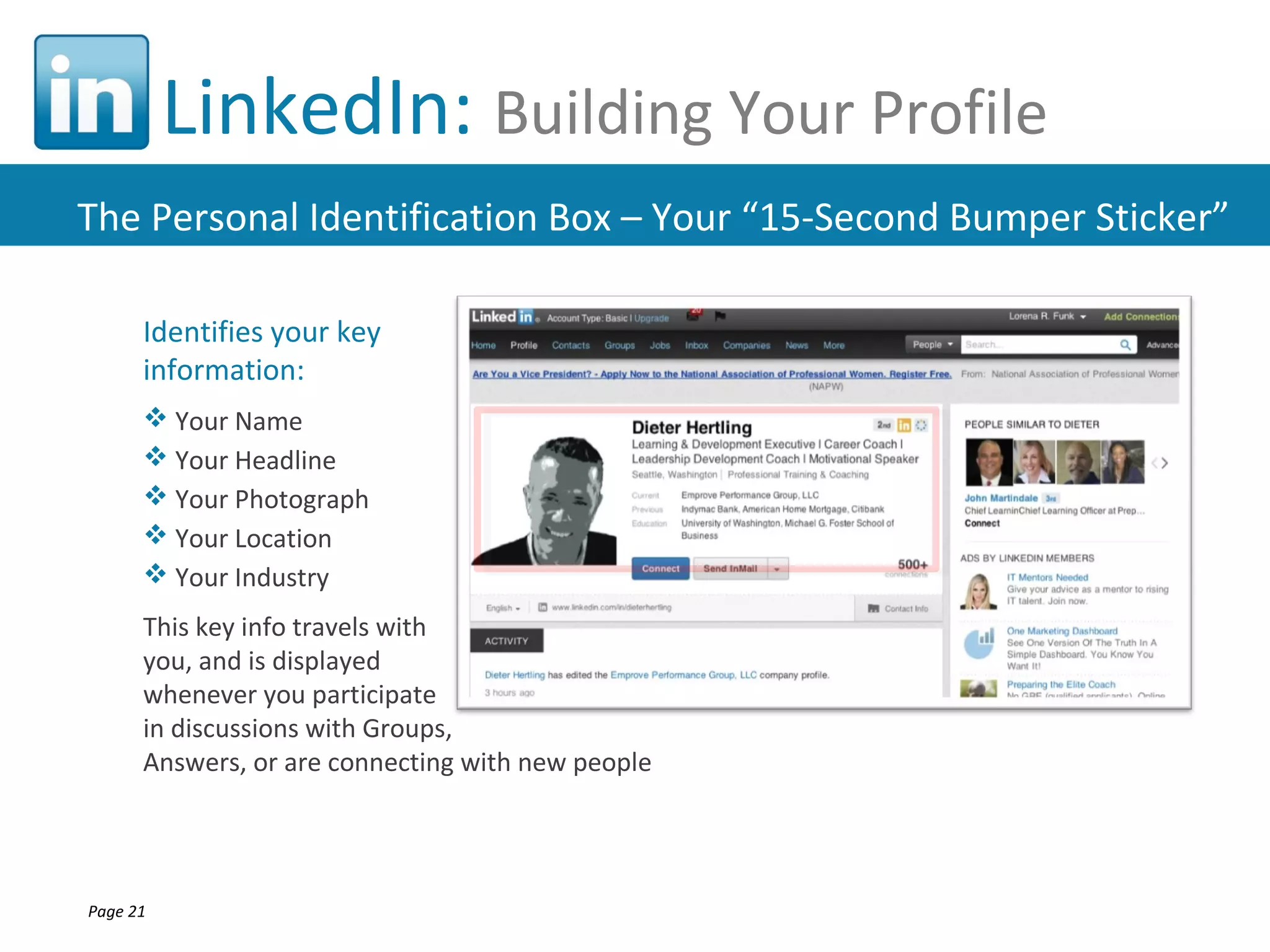 LinkedIn: Building Your Profile
The Personal Identification Box – Your “15-Second Bumper Sticker”

      Identifies your key
      information:
       Your Name
       Your Headline
       Your Photograph
       Your Location
       Your Industry
      This key info travels with
      you, and is displayed
      whenever you participate
      in discussions with Groups,
      Answers, or are connecting with new people




Page 21
 