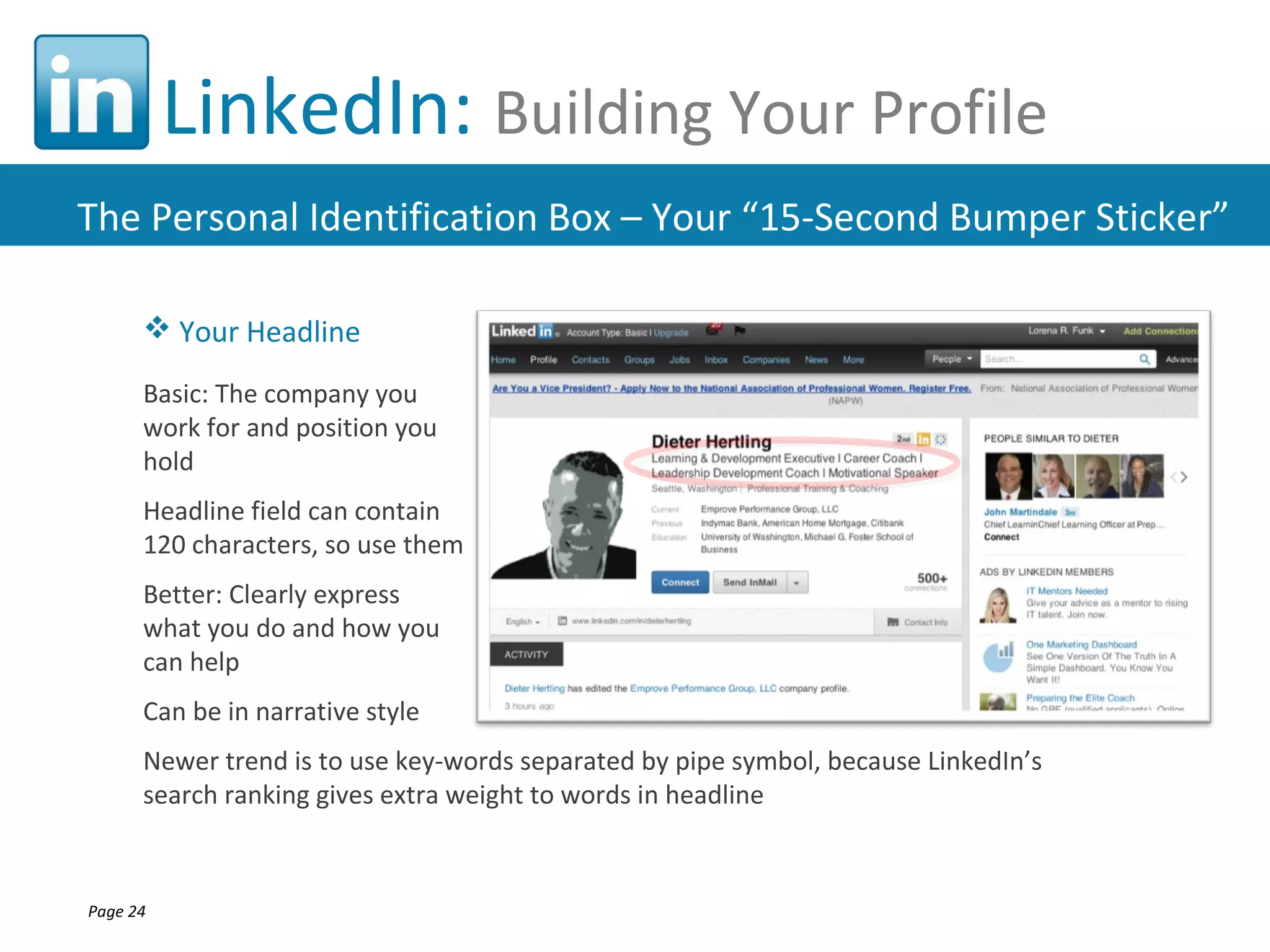 LinkedIn: Building Your Profile
The Personal Identification Box – Your “15-Second Bumper Sticker”

       Your Headline

      Basic: The company you
      work for and position you
      hold
      Headline field can contain
      120 characters, so use them
      Better: Clearly express
      what you do and how you
      can help
      Can be in narrative style
      Newer trend is to use key-words separated by pipe symbol, because LinkedIn’s
      search ranking gives extra weight to words in headline



Page 24
 
