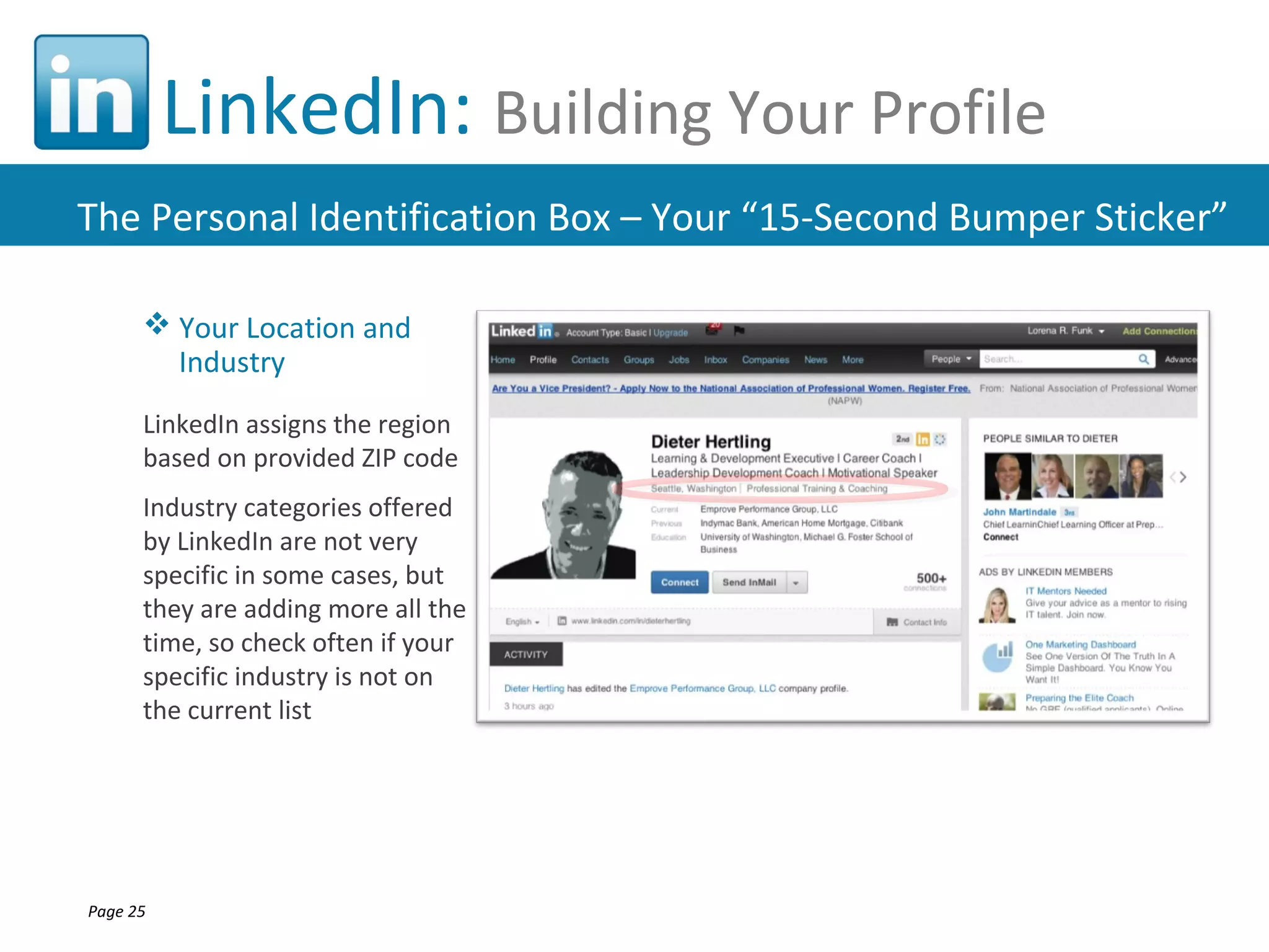 LinkedIn: Building Your Profile
The Personal Identification Box – Your “15-Second Bumper Sticker”

       Your Location and
        Industry
      LinkedIn assigns the region
      based on provided ZIP code
      Industry categories offered
      by LinkedIn are not very
      specific in some cases, but
      they are adding more all the
      time, so check often if your
      specific industry is not on
      the current list




Page 25
 