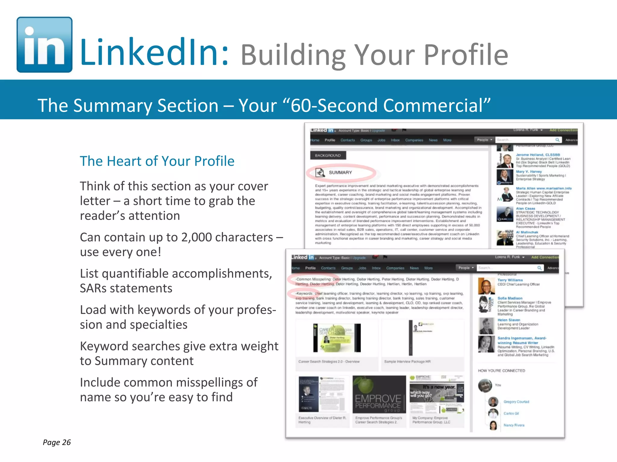 LinkedIn: Building Your Profile
The Summary Section – Your “60-Second Commercial”

          The Heart of Your Profile
          Think of this section as your cover
          letter – a short time to grab the
          reader’s attention
          Can contain up to 2,000 characters –
          use every one!
          List quantifiable accomplishments,
          SARs statements
          Load with keywords of your profes-
          sion and specialties
          Keyword searches give extra weight
          to Summary content
          Include common misspellings of
          name so you’re easy to find


Page 26
 