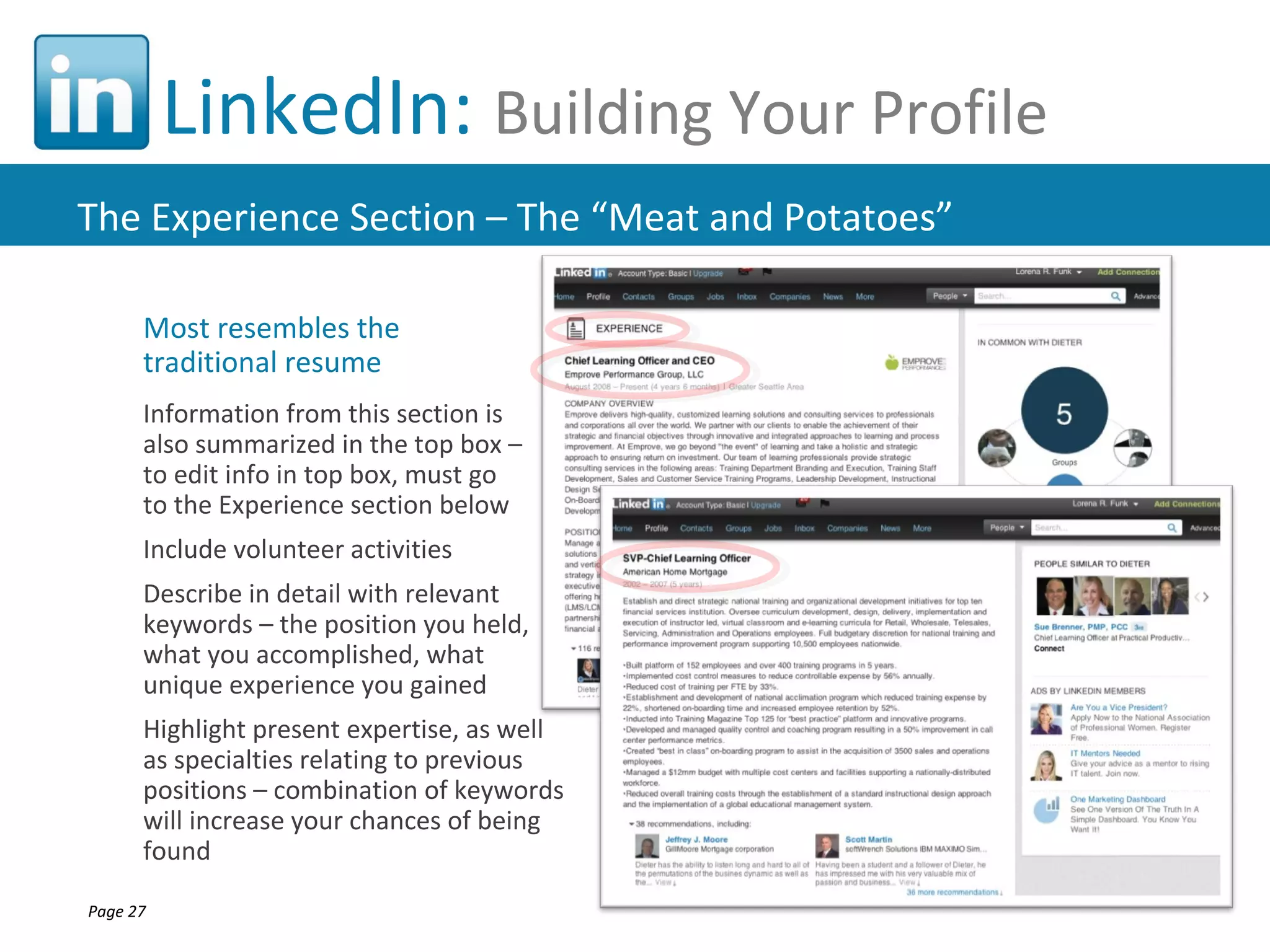 LinkedIn: Building Your Profile
The Experience Section – The “Meat and Potatoes”

      Most resembles the
      traditional resume
      Information from this section is
      also summarized in the top box –
      to edit info in top box, must go
      to the Experience section below
      Include volunteer activities
      Describe in detail with relevant
      keywords – the position you held,
      what you accomplished, what
      unique experience you gained
      Highlight present expertise, as well
      as specialties relating to previous
      positions – combination of keywords
      will increase your chances of being
      found

Page 27
 