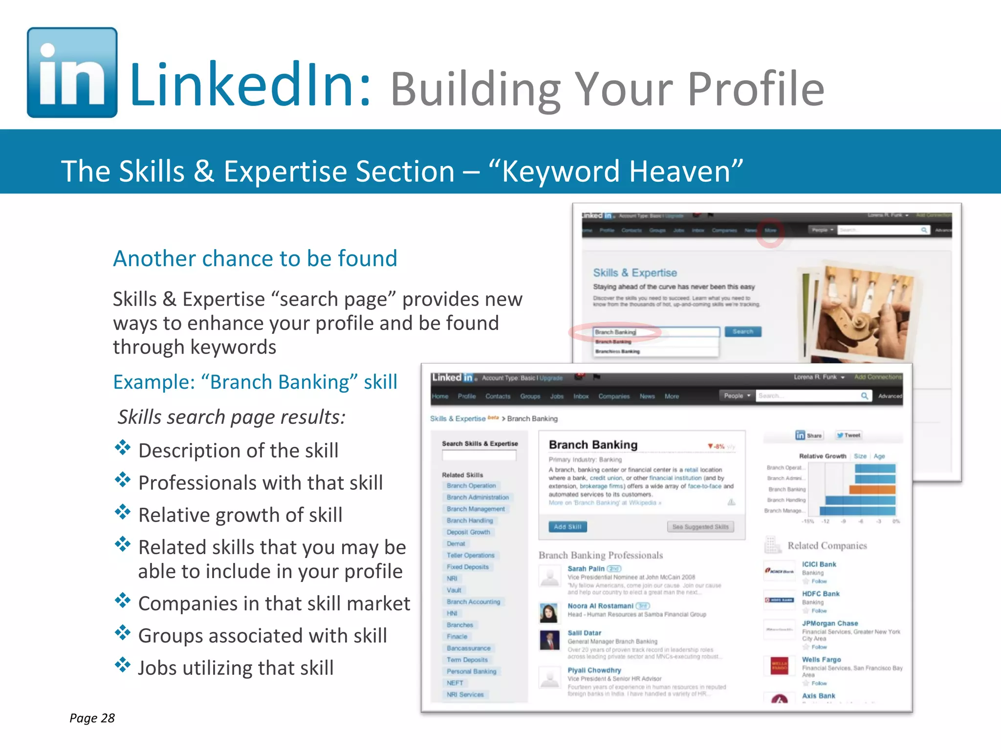 LinkedIn: Building Your Profile
The Skills & Expertise Section – “Keyword Heaven”

      Another chance to be found
      Skills & Expertise “search page” provides new
      ways to enhance your profile and be found
      through keywords
      Example: “Branch Banking” skill
      Skills search page results:
       Description of the skill
       Professionals with that skill
       Relative growth of skill
       Related skills that you may be
        able to include in your profile
       Companies in that skill market
       Groups associated with skill
       Jobs utilizing that skill

Page 28
 