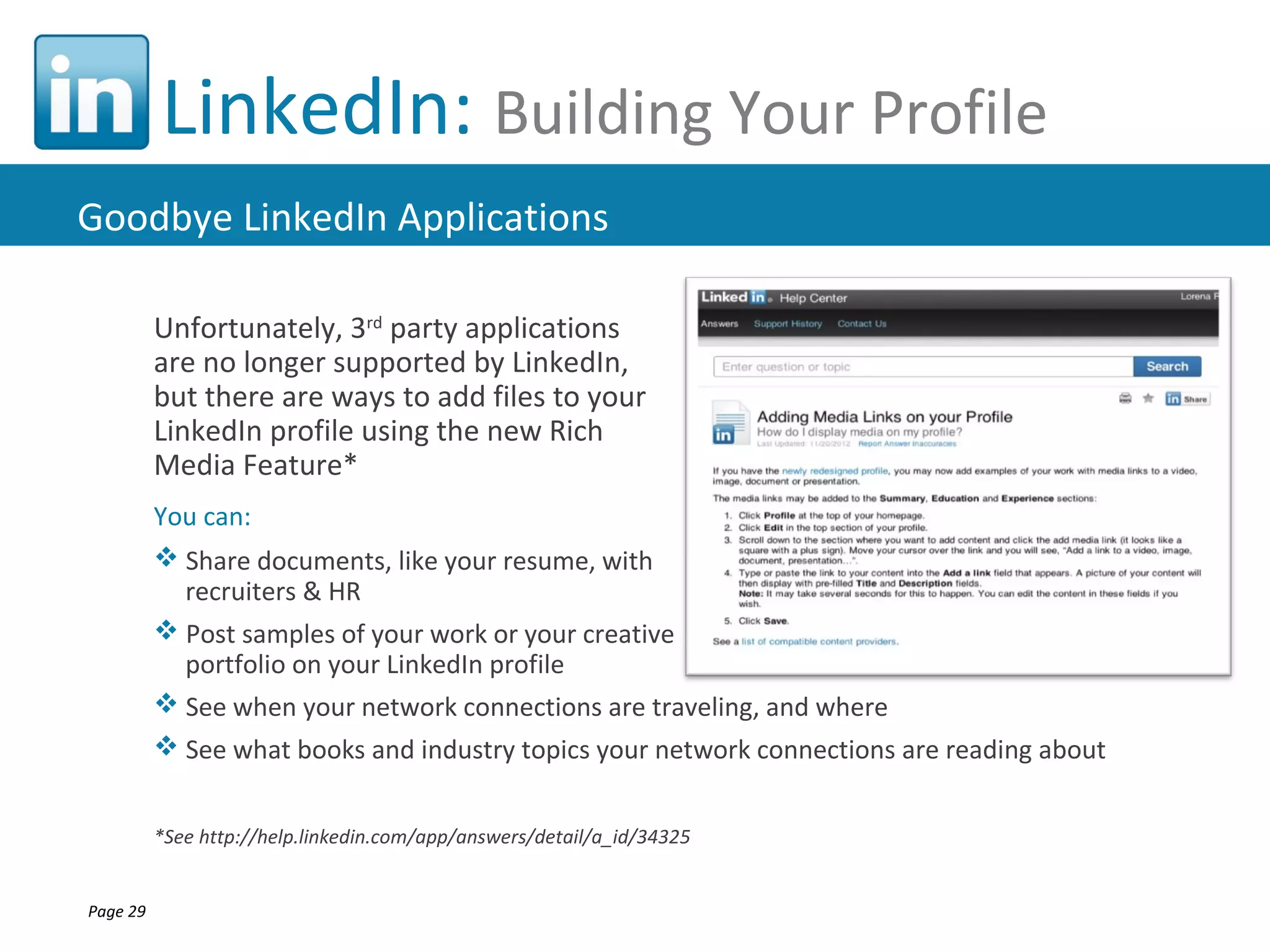 LinkedIn: Building Your Profile
Goodbye LinkedIn Applications

          Unfortunately, 3rd party applications
          are no longer supported by LinkedIn,
          but there are ways to add files to your
          LinkedIn profile using the new Rich
          Media Feature*
          You can:
           Share documents, like your resume, with
            recruiters & HR
           Post samples of your work or your creative
            portfolio on your LinkedIn profile
           See when your network connections are traveling, and where
           See what books and industry topics your network connections are reading about


          *See http://help.linkedin.com/app/answers/detail/a_id/34325


Page 29
 