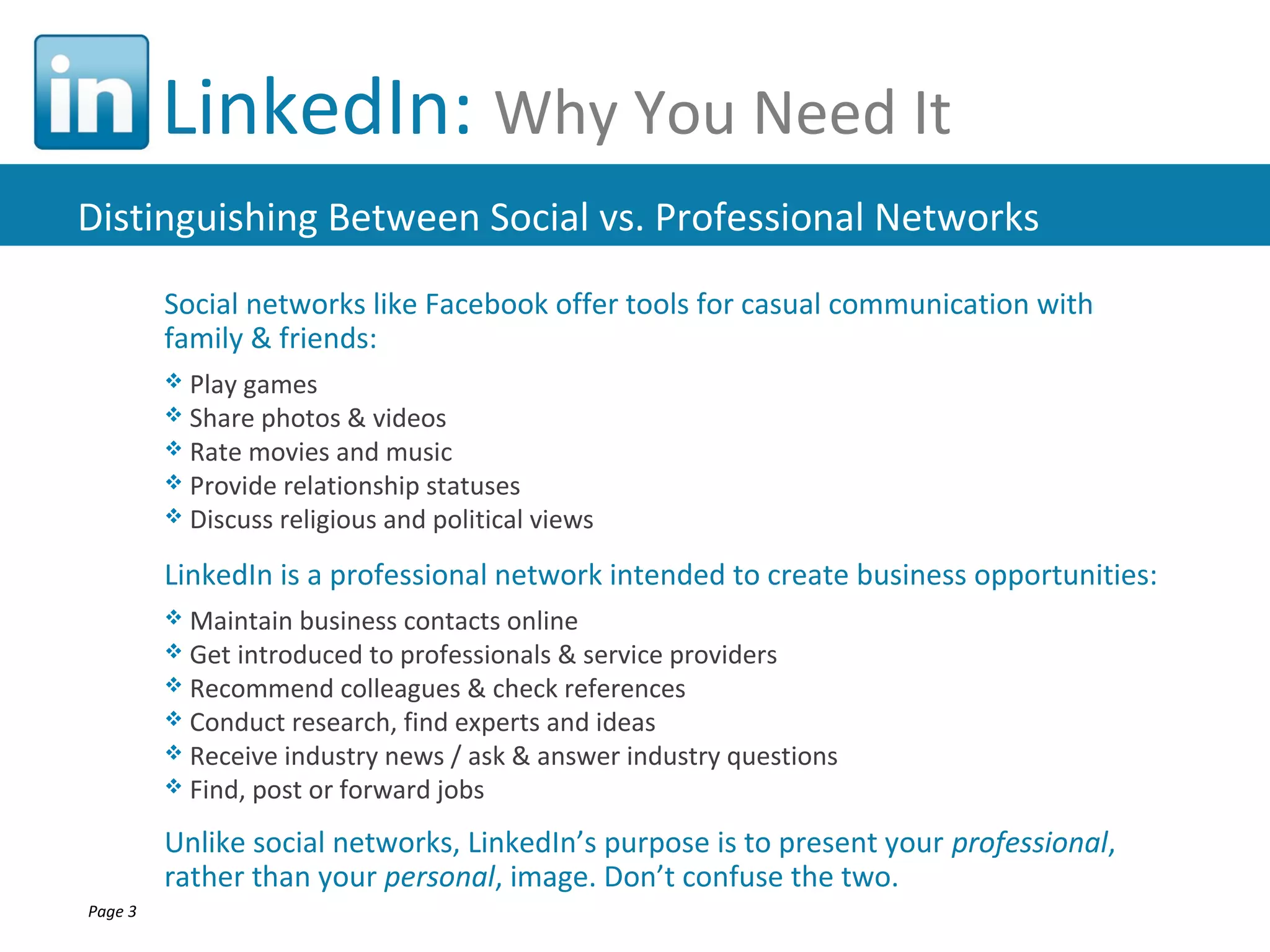 LinkedIn: Why You Need It
Distinguishing Between Social vs. Professional Networks
         Social networks like Facebook offer tools for casual communication with
         family & friends:
          Play games
          Share photos &   videos
          Rate movies and music
          Provide relationship statuses
          Discuss religious and political views

         LinkedIn is a professional network intended to create business opportunities:
          Maintain  business contacts online
          Get introduced to professionals & service providers
          Recommend colleagues & check references
          Conduct research, find experts and ideas
          Receive industry news / ask & answer industry questions
          Find, post or forward jobs

         Unlike social networks, LinkedIn’s purpose is to present your professional,
         rather than your personal, image. Don’t confuse the two.
Page 3
 