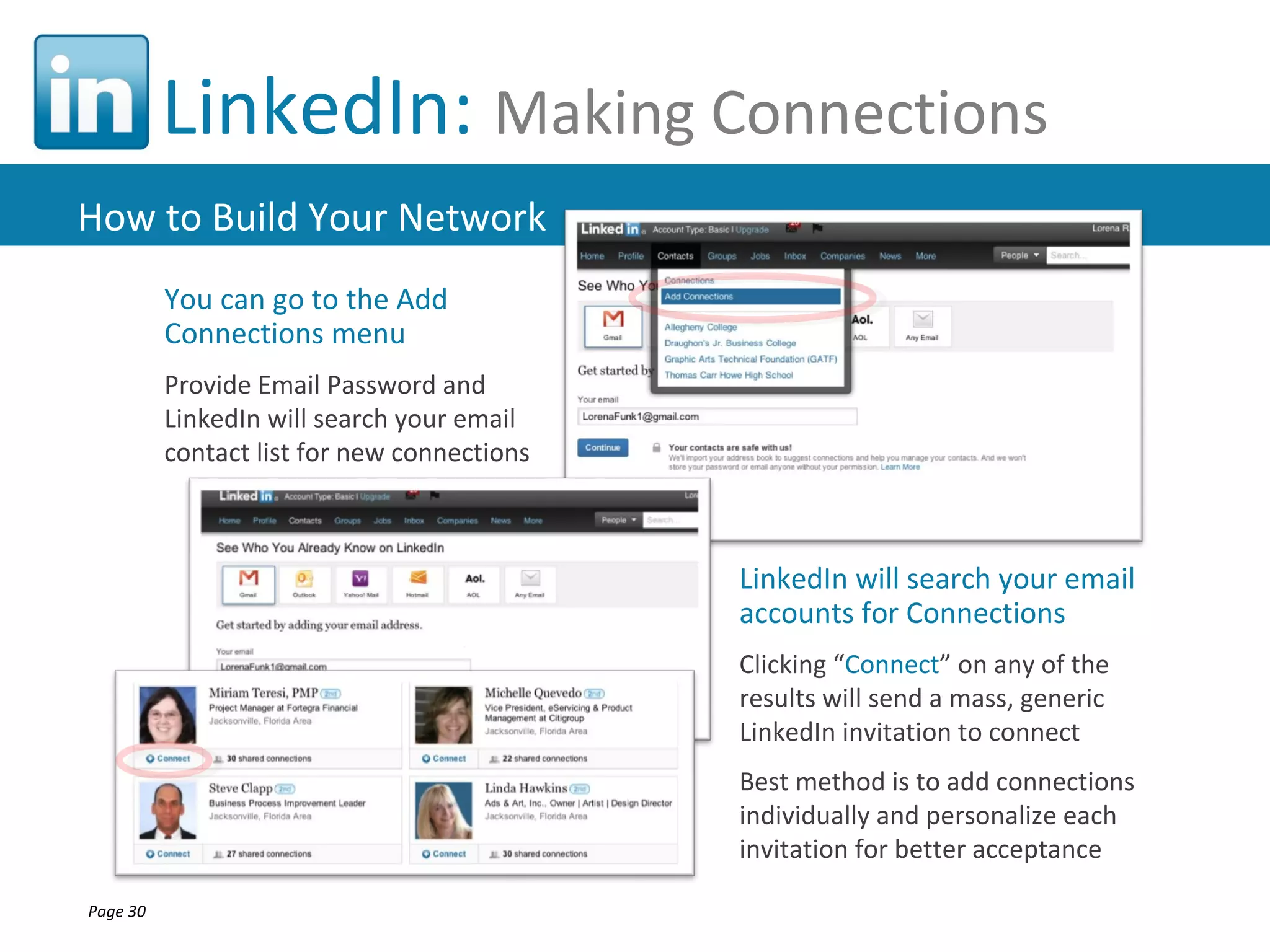 LinkedIn: Making Connections
How to Build Your Network
          You can go to the Add
          Connections menu
          Provide Email Password and
          LinkedIn will search your email
          contact list for new connections



                                             LinkedIn will search your email
                                             accounts for Connections
                                             Clicking “Connect” on any of the
                                             results will send a mass, generic
                                             LinkedIn invitation to connect
                                             Best method is to add connections
                                             individually and personalize each
                                             invitation for better acceptance

Page 30
 